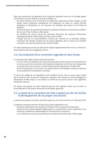 CONVENTION TRIPARTITE ETAT/UNÉDIC/PÔLE EMPLOI 2015-2018
36
Dans cette perspective, les signataires de la convention organisent entre eux un échange régulier
d’informations, qui fait l’objet d’un suivi par la DARES, sur :
- les travaux d’études ou de recherche et les publications effectués par l’Etat, l’Unédic ou Pôle
emploi, chacun présentant annuellement son programme de travail en matière d’études
statistiques et d’évaluation, en vue d’assurer une cohérence des travaux et de limiter les
doublons ;
- la communication des données nécessaires à la réalisation d’études ou de recherches confiées à
des tiers par l’Etat, l’Unédic ou Pôle emploi ;
- les conditions de mise en œuvre des demandes d’évolution des systèmes d’information
statistiques adressées à Pôle emploi par l’Etat ou par l’Unédic ;
- l’analyse des avis ou recommandations transmis par l’autorité de la statistique publique
concernant des données produites par les parties signataires dans le champ de la présente
convention, ainsi que des suites qui leur ont été données.
Les sujets statistiques pourront par ailleurs faire l’objet d’approfondissements hors du comité tech-
nique tripartite, dans des configurations ad hoc.
5.4. Une évaluation de la convention organisée en deux temps
La convention fera l’objet de deux évaluations externes :
- d’ici à fin 2016, une évaluation de mi-parcours permettant de faire le point sur l’avancement de
la mise en œuvre de la convention, d’en évaluer les réalisations et d’en tirer des conséquences
sur la suite de la mise en œuvre, en fixant notamment des objectifs pour l’année 2018,
- en fin de convention, d’ici à la fin du 1er semestre 2018, une évaluation conduite en prévision
du renouvellement de la présente convention.
Le cahier des charges de ces évaluations et les modalités de leur mise en œuvre seront arrêtés
par le comité de suivi. Ils pourront notamment s’appuyer sur les travaux du comité stratégique et
d’évaluation de Pôle emploi. Le cas échéant, le comité de suivi pourra recourir à des organismes
d’évaluation externes.
Par ailleurs, des groupes de travail tripartites pourront être organisés autant que de besoin et
ponctuellement sur les projets nécessitant des échanges rapprochés.
5.5. La durée de la convention est fixée à quatre ans afin de faciliter
le développement de ces projets structurants
La durée de la présente convention est fixée à quatre ans. Son terme est fixé au 31 décembre 2018.
La présente convention peut être révisée par les parties signataires en cas :
- d’évolution significative de la situation de l’emploi et de la conjoncture économique ;
- d’évolutions du contexte législatif, réglementaire ou conventionnel et dans l’hypothèse où ces
évolutions modifieraient substantiellement l’économie de la convention ;
- au vu d’éléments nouveaux qui justifieraient de modifier les priorités fixées à Pôle emploi.
 