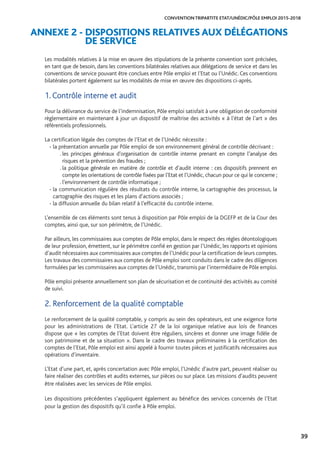39
CONVENTION TRIPARTITE ETAT/UNÉDIC/PÔLE EMPLOI 2015-2018
ANNEXE 2 - DISPOSITIONS RELATIVES AUX DÉLÉGATIONS
DE SERVICE
Les modalités relatives à la mise en œuvre des stipulations de la présente convention sont précisées,
en tant que de besoin, dans les conventions bilatérales relatives aux délégations de service et dans les
conventions de service pouvant être conclues entre Pôle emploi et l’Etat ou l’Unédic. Ces conventions
bilatérales portent également sur les modalités de mise en œuvre des dispositions ci-après.
1. Contrôle interne et audit
Pour la délivrance du service de l’indemnisation, Pôle emploi satisfait à une obligation de conformité
règlementaire en maintenant à jour un dispositif de maîtrise des activités « à l’état de l’art » des
référentiels professionnels.
La certification légale des comptes de l’Etat et de l’Unédic nécessite :
- la présentation annuelle par Pôle emploi de son environnement général de contrôle décrivant :
. les principes généraux d’organisation de contrôle interne prenant en compte l’analyse des
risques et la prévention des fraudes ;
. la politique générale en matière de contrôle et d’audit interne : ces dispositifs prennent en
compte les orientations de contrôle fixées par l’Etat et l’Unédic, chacun pour ce qui le concerne ;
. l’environnement de contrôle informatique ;
- la communication régulière des résultats du contrôle interne, la cartographie des processus, la
cartographie des risques et les plans d’actions associés ;
- la diffusion annuelle du bilan relatif à l’efficacité du contrôle interne.
L’ensemble de ces éléments sont tenus à disposition par Pôle emploi de la DGEFP et de la Cour des
comptes, ainsi que, sur son périmètre, de l’Unédic.
Par ailleurs, les commissaires aux comptes de Pôle emploi, dans le respect des règles déontologiques
de leur profession, émettent, sur le périmètre confié en gestion par l’Unédic, les rapports et opinions
d’audit nécessaires aux commissaires aux comptes de l’Unédic pour la certification de leurs comptes.
Les travaux des commissaires aux comptes de Pôle emploi sont conduits dans le cadre des diligences
formulées par les commissaires aux comptes de l’Unédic, transmis par l’intermédiaire de Pôle emploi.
Pôle emploi présente annuellement son plan de sécurisation et de continuité des activités au comité
de suivi.
2. Renforcement de la qualité comptable
Le renforcement de la qualité comptable, y compris au sein des opérateurs, est une exigence forte
pour les administrations de l’Etat. L’article 27 de la loi organique relative aux lois de finances
dispose que « les comptes de l’Etat doivent être réguliers, sincères et donner une image fidèle de
son patrimoine et de sa situation ». Dans le cadre des travaux préliminaires à la certification des
comptes de l’Etat, Pôle emploi est ainsi appelé à fournir toutes pièces et justificatifs nécessaires aux
opérations d’inventaire.
L’Etat d’une part, et, après concertation avec Pôle emploi, l’Unédic d’autre part, peuvent réaliser ou
faire réaliser des contrôles et audits externes, sur pièces ou sur place. Les missions d’audits peuvent
être réalisées avec les services de Pôle emploi.
Les dispositions précédentes s’appliquent également au bénéfice des services concernés de l’Etat
pour la gestion des dispositifs qu’il confie à Pôle emploi.
 