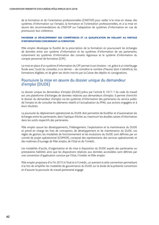 CONVENTION TRIPARTITE ETAT/UNÉDIC/PÔLE EMPLOI 2015-2018
42
de la formation et de l’orientation professionnelles (CNEFOP) pour veiller à la mise en réseau des
systèmes d’information sur l’emploi, la formation et l’orientation professionnelles, et à la mise en
œuvre des recommandations du CNEFOP sur l’adaptation de systèmes d’information en vue de
promouvoir leur cohérence.
FAVORISER LE DÉVELOPPEMENT DES COMPÉTENCES ET LA QUALIFICATION EN VEILLANT AU PARTAGE
D’INFORMATIONS CONCERNANT LA FORMATION
Pôle emploi développe la fluidité de la prescription de la formation en poursuivant les échanges
de données entre son système d’information et les systèmes d’information de ses partenaires,
notamment les systèmes d’information des conseils régionaux et le système d’information du
compte personnel de formation (CPF).
La mise en place d’un système d’information duCPF permet à son titulaire – et,grâce à un interfaçage
fluide avec l’outil du conseiller, à ce dernier – de connaître le nombre d’heures dont il bénéficie, les
formations éligibles, et de gérer ses droits inscrits par la Caisse des dépôts et consignations.
Poursuivre la mise en œuvre du dossier unique du demandeur 	
d’emploi (DUDE)
Le dossier unique du demandeur d’emploi (DUDE) prévu par l’article R. 5311-1 du code du travail
est une plateforme d’échanges de données relatives aux demandeurs d’emploi. Il permet d’enrichir
le dossier du demandeur d’emploi via les systèmes d’information des partenaires du service public
de l’emploi et de consulter les éléments relatifs à l’actualisation du PPAE, aux actions engagées et à
leurs résultats.
La poursuite du déploiement opérationnel du DUDE doit permettre de fluidifier et d’automatiser les
échanges entre les partenaires, dans l’optique d’éviter au maximum les doubles saisies d’information
dans les outils respectifs des partenaires.
Pôle emploi assure les développements, l’hébergement, l’exploitation et la maintenance du DUDE
et prend en charge les frais de conception, de développement et de maintenance du DUDE. Les
règles de gestion, les modalités de fonctionnement et les évolutions du DUDE sont définies par un
comité de projet opérationnel (COMOP), composé des représentants des services opérationnels et
des maîtrises d’ouvrage de Pôle emploi, de l’Etat et de l’Unédic.
Les modalités d’accès, d’organisation et de mise à disposition du DUDE auprès des partenaires ou
prestataires habilités ainsi que les dispositions relatives aux données accessibles sont définies par
une convention d’application conclue par l’Etat, l’Unédic et Pôle emploi.
Pôle emploi proposera d’ici fin 2015 à l’Etat et à l’Unédic, un avenant à cette convention permettant
à la fois de simplifier les modalités de gouvernance du DUDE sur la durée de la présente convention
et d’assurer la poursuite du travail partenarial engagé.
 