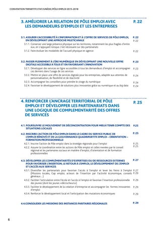 CONVENTION TRIPARTITE ETAT/UNÉDIC/PÔLE EMPLOI 2015-2018
6
3.AMÉLIORER LA RELATION DE PÔLE EMPLOI AVEC
LES DEMANDEURS D’EMPLOI ET LES ENTREPRISES
P. 22
3.1.ASSURER L’ACCESSIBILITÉ À L’INFORMATION ET À L’OFFRE DE SERVICES DE PÔLE EMPLOI,
EN DÉVELOPPANT UNE APPROCHE MULTICANALE
3.1.1.	Conserver une large présence physique sur les territoires, notamment les plus fragiles d’entre
eux, en s’appuyant lorsque c’est nécessaire sur des partenariats	
3.1.2.	Faire évoluer les modalités de l’accueil physique en agence
3.2. PASSER PLEINEMENT À L’ÈRE NUMÉRIQUE EN DÉVELOPPANT UNE NOUVELLE OFFRE
DIGITALE ACCESSIBLE ÀTOUS ET EN FAVORISANT L’INNOVATION
3.2.1.	Développer des services en ligne accessibles à tous les demandeurs d’emploi et accompagner
ces derniers dans l’usage de ces services	
3.2.2.	Mettre en place une offre de services digitale pour les entreprises, adaptée aux attentes de
personnalisation, de flexibilité et de réactivité	
3.2.3.	Accompagner les conseillers pour prendre le virage du numérique	
3.2.4.	Favoriser le développement de solutions plus innovantes grâce au numérique et au big data
4. RENFORCER L’ANCRAGETERRITORIAL DE PÔLE
EMPLOI ET DÉVELOPPER LES PARTENARIATS DANS
UNE LOGIQUE DE COMPLEMENTARITÉ DES OFFRES
DE SERVICES
P. 25
4.1. POURSUIVRE LE MOUVEMENT DE DÉCONCENTRATION POUR MIEUXTENIR COMPTE DES
SITUATIONS LOCALES
P.25
4.2. INSCRIRE L’ACTION DE PÔLE EMPLOI DANS LE CADRE DU SERVICE PUBLIC DE
L’EMPLOI RÉNOVÉ ET DE LA GOUVERNANCE QUADRIPARTITE EMPLOI – ORIENTATION –
FORMATION PROFESSIONNELLE
4.2.1.	Inscrire l’action de Pôle emploi dans la stratégie régionale pour l’emploi	
4.2.2.	Assurer la coordination entre les actions de Pôle emploi et celles menées par le conseil
régional et les partenaires sociaux en matière d’emploi, d’orientation et de formation
professionnelles
4.3. DÉVELOPPER LES COMPLÉMENTARITÉS D’EXPERTISES OU DE RESSOURCES EXTERNES
POUR FAVORISER L’INSERTION, LE RETOUR À L’EMPLOI, LE DÉVELOPPEMENT DE L’EMPLOI
ET L’ACCÈS AUX SERVICES
4.3.1.	Diversifier les partenariats pour favoriser l’accès à l’emploi et lever les freins à l’emploi
(Missions locales, Cap emploi, acteurs de l’insertion par l’activité économique, conseils
généraux…)	
4.3.2.	Faciliter l’articulation entre l’école et l’accès à l’emploi et favoriser l’insertion professionnelle
des jeunes (dont les jeunes «décrocheurs»)	
4.3.3.	Faciliter le développement de la création d’entreprise et accompagner les formes innovantes
d’emploi	
4.3.4.	Renforcer le développement local et l’anticipation des mutations économiques
4.4.CONSOLIDER LES MISSIONS DES INSTANCES PARITAIRES RÉGIONALES
P. 22
P. 22
P. 22
P. 23
P. 23
P. 24
P. 24
P. 24
P. 25
P. 25
P. 25
P. 27
P. 27
P. 29
P. 29
P. 29
P. 29
P. 29
 