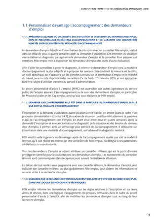 9
CONVENTION TRIPARTITE ETAT/UNÉDIC/PÔLE EMPLOI 2015-2018
1.1.1. AMÉLIORER LAQUALITÉ DU DIAGNOSTIC DE LA SITUATION ET DES BESOINS DU DEMANDEUR D’EMPLOI,
AFIN DE PERSONNALISER DAVANTAGE L’ACCOMPAGNEMENT ET DE GARANTIR UNE ORIENTATION
ADAPTÉE ENTRE LES DIFFÉRENTES MODALITÉS D’ACCOMPAGNEMENT
Le demandeur d’emploi bénéficie d’un entretien de situation avec un conseiller Pôle emploi, réalisé
dans un délai de deux à quatre semaines après la demande d’inscription. Cet entretien de situation
vise à réaliser un diagnostic partagé entre le demandeur d’emploi et le conseiller. Pour préparer cet
entretien, Pôle emploi met à disposition du demandeur d’emploi des outils d’auto-évaluation.
Afin d’aider les conseillers à poser le diagnostic, à orienter le demandeur d’emploi vers la modalité
d’accompagnement la plus adaptée et à proposer les services correspondant le mieux à ses besoins,
un outil spécifique, qui s’appuiera sur les données connues sur le demandeur d’emploi et le marché
du travail, sera mis à la disposition des conseillers d’ici la fin du 1er
trimestre 2016, et son appropria-
tion fera l’objet d’un bilan transmis au conseil d’administration.
Le projet personnalisé d’accès à l’emploi (PPAE) est accessible aux autres opérateurs du service
public de l’emploi assurant l’accompagnement ou le suivi des demandeurs d’emploi, en particulier
les Missions locales et les Cap emploi, ainsi qu’aux sous-traitants de Pôle emploi.
1.1.2. DÉMARRER L’ACCOMPAGNEMENT PLUS TÔT DANS LE PARCOURS DU DEMANDEUR D’EMPLOI, QUELLE
QUE SOIT SA MODALITÉ D’ACCOMPAGNEMENT
L’inscription et la demande d’allocation ayant vocation à être traitées en amont (dans le cadre d’un
processus dématérialisé – cf. infra 1.4.1), l’entretien de situation constitue véritablement la première
étape de l’accompagnement vers l’emploi. En étant situé entre deux et quatre semaines après la
demande d’inscription et en étant centré sur le diagnostic de la situation et des besoins du deman-
deur d’emploi, il permet ainsi un démarrage plus précoce de l’accompagnement. Il débouche sur
l’orientation dans une modalité d’accompagnement, sur la base d’un diagnostic renforcé.
Pôle emploi veille à garantir ce démarrage rapide de l’accompagnement quelle que soit la modalité
retenue, qu’il soit réalisé en interne par des conseillers de Pôle emploi, ou délégué à ses partenaires,
co-traitants ou sous-traitants.
Tous les demandeurs d’emploi se voient attribuer un conseiller référent, qui est le point d’entrée
privilégié et identifié pour les sollicitations des demandeurs d’emploi. Les coordonnées du conseiller
référent sont communiquées dans les quinze jours suivant l’entretien de situation.
En dehors de tout rendez-vous programmé avec son conseiller référent, le demandeur d’emploi peut
solliciter son conseiller référent, ou plus globalement Pôle emploi, pour obtenir les informations et
services utiles à sa recherche d’emploi.
1.1.3. S’ASSURER QUE LE DEMANDEUR D’EMPLOI ACCOMPLIT DES ACTES POSITIFS DE RECHERCHE D’EMPLOI,
DANS UNE LOGIQUE D’ENGAGEMENTS RÉCIPROQUES
Pôle emploi informe les demandeurs d’emploi sur les règles relatives à l’inscription et sur leurs
droits et devoirs, dans une logique d’engagements réciproques formalisés dans le cadre du projet
personnalisé d’accès à l’emploi, afin de mobiliser les demandeurs d’emploi tout au long de leur
recherche d’emploi.
1.1. Personnaliser davantage l’accompagnement des demandeurs
d’emploi
 
