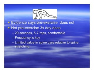 Evidence says pre-exercise does not
 Not pre-exercise 3x day does
  – 20 seconds, 5-7 reps, comfortable
  – Frequency is key
  – Limited value in spine care relative to spine
    stretching
 