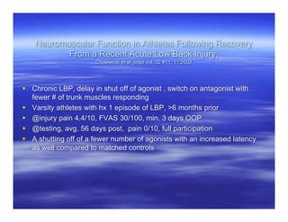Neuromuscular Function in Athletes Following Recovery
           From a Recent Acute Low Back Injury,
                      Cholewicki et al, jospt vol. 32 #11, 11:2002




 Chronic LBP, delay in shut off of agonist , switch on antagonist with
  fewer # of trunk muscles responding
 Varsity athletes with hx 1 episode of LBP, >6 months prior
 @injury pain 4.4/10, FVAS 30/100, min. 3 days OOP
 @testing, avg. 56 days post, pain 0/10, full participation
 A shutting off of a fewer number of agonists with an increased latency
  as well compared to matched controls
 