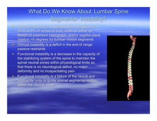 What Do We Know About Lumbar Spine
                  Segmental Instability?
   Clinical instability is a sagittal plane translation of >
    3mm or 9% of vertebral body width on either an
    flexion or extension radiograph, and/or sagittal plane
    rotation >9 degrees for lumbar motion segments
   Clinical instability is a deficit in the end of range
    passive restraints
   Functional instability is a decrease in the capacity of
    the stabilizing system of the spine to maintain the
    spinal neutral zones within physiological limits so
    that there is no neurological deficit, no major
    deformity and no incapacitating pain
   Functional instability is a failure of the neural and
    contractile units to guide normal segmental motion
    within the neutral zone.
 