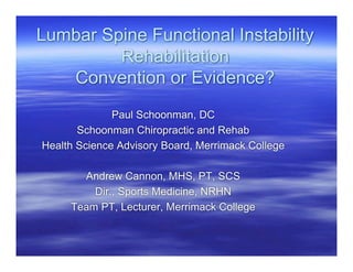 Lumbar Spine Functional Instability
         Rehabilitation
   Convention or Evidence?
              Paul Schoonman, DC
       Schoonman Chiropractic and Rehab
Health Science Advisory Board, Merrimack College

       Andrew Cannon, MHS, PT, SCS
         Dir., Sports Medicine, NRHN
     Team PT, Lecturer, Merrimack College
 