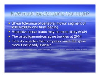 How much load/shear is too much?
 Shear tolerance of vertebral motion segment of
  2000-2800N one time loading
 Repetitive shear loads may be more likely 500N
 The osteoligamnetous spine buckles at 20N!
 How do muscles that compress make the spine
  more functionally stable?
  Luca d e al. Stability of the ligamentous spine. Technical Report #40, Biomechanics Laboratory, San Francisco, University of California
 