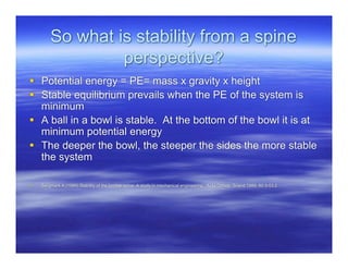 So what is stability from a spine
                 perspective?
 Potential energy = PE= mass x gravity x height
 Stable equilibrium prevails when the PE of the system is
  minimum
 A ball in a bowl is stable. At the bottom of the bowl it is at
  minimum potential energy
 The deeper the bowl, the steeper the sides the more stable
  the system

   Bergmark A (1989) Stability of the lumbar spine: A study in mechanical engineering. Acta Orthop. Scand 1989; 60:3-53.2
 