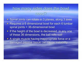 how many sides does the bowl
              need?
 Spinal joints can rotate in 3 planes, along 3 axes
 Requires a 6 dimensional bowl for each 6 lumbar
  spinal joints = 36-dimensional bowl
 If the height of the bowl is decreased in any one
  of these 36 dimensions, the ball rolls out!
 A single muscle having inappropriate force or a
  damaged passive tissue can cause instability
 