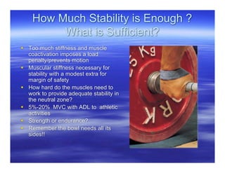 How Much Stability is Enough ?
         What is Sufficient?
 Too much stiffness and muscle
  coactivation imposes a load
  penalty/prevents motion
 Muscular stiffness necessary for
  stability with a modest extra for
  margin of safety
 How hard do the muscles need to
  work to provide adequate stability in
  the neutral zone?
 5%-20% MVC with ADL to athletic
  activities
 Strength or endurance?
 Remember the bowl needs all its
  sides!!
 