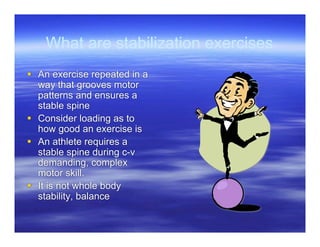 What are stabilization exercises
 An exercise repeated in a
  way that grooves motor
  patterns and ensures a
  stable spine
 Consider loading as to
  how good an exercise is
 An athlete requires a
  stable spine during c-v
  demanding, complex
  motor skill.
 It is not whole body
  stability, balance
 