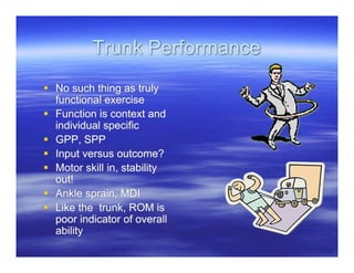 Trunk Performance
 No such thing as truly
  functional exercise
 Function is context and
  individual specific
 GPP, SPP
 Input versus outcome?
 Motor skill in, stability
  out!
 Ankle sprain, MDI
 Like the trunk, ROM is
  poor indicator of overall
  ability
 