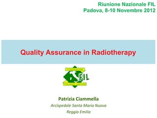 Riunione Nazionale FIL
Padova, 8-10 Novembre 2012

Quality Assurance in Radiotherapy

Patrizia	
  Ciammella	
  
Arcispedale	
  Santa	
  Maria	
  Nuova	
  
Reggio	
  Emilia	
  

 