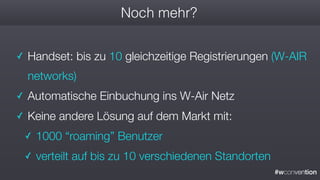 #wconvention
Noch mehr?
✓ Handset: bis zu 10 gleichzeitige Registrierungen (W-AIR
networks)
✓ Automatische Einbuchung ins W-Air Netz
✓ Keine andere Lösung auf dem Markt mit:
✓ 1000 “roaming” Benutzer
✓ verteilt auf bis zu 10 verschiedenen Standorten
 