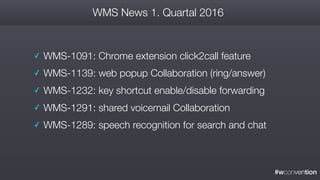 #wconvention
WMS News 1. Quartal 2016
✓ WMS-1091: Chrome extension click2call feature
✓ WMS-1139: web popup Collaboration (ring/answer)
✓ WMS-1232: key shortcut enable/disable forwarding
✓ WMS-1291: shared voicemail Collaboration
✓ WMS-1289: speech recognition for search and chat
 
