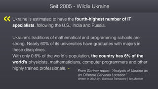 Seit 2005 - Wildix Ukraine
Ukraine is estimated to have the fourth-highest number of IT
specialists, following the U.S., India and Russia.
Ukraine's traditions of mathematical and programming schools are
strong. Nearly 60% of its universities have graduates with majors in
these disciplines.  
With only 0.6% of the world's population, the country has 6% of the
world's physicists, mathematicians, computer programmers and other
highly trained professionals. »
From Gartner report: “Analysis of Ukraine as
an Offshore Services Location”
Written in 2012 by : Gianluca Tramacere | Ian Marriott
« 
 