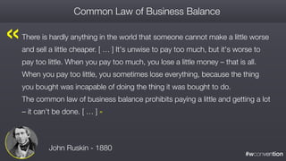 #wconvention
There is hardly anything in the world that someone cannot make a little worse
and sell a little cheaper. [ … ] It's unwise to pay too much, but it's worse to
pay too little. When you pay too much, you lose a little money – that is all.
When you pay too little, you sometimes lose everything, because the thing
you bought was incapable of doing the thing it was bought to do.  
The common law of business balance prohibits paying a little and getting a lot
– it can't be done. [ … ] »
Common Law of Business Balance
John Ruskin - 1880
« 
 
