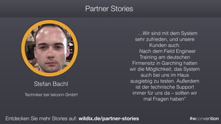 #wconvention
Stefan Bachl
Techniker bei telconn GmbH
…Wir sind mit dem System
sehr zufrieden, und unsere
Kunden auch.
Nach dem Field Engineer
Training am deutschen
Firmensitz in Garching hatten
wir die Möglichkeit, das System
auch bei uns im Haus
ausgiebig zu testen. Außerdem
ist der technische Support
immer für uns da – sollten wir
mal Fragen haben”
Partner Stories
Entdecken Sie mehr Stories auf: wildix.de/partner-stories
 