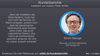 #wconvention
Kundenberichte
Installation von unserem Parter VeTeKo
Simon George
Planungs- und Technikabteilung
GFZ George KG
...Nach der Installation des
Wildix-Systems, muss man
nicht mehr die Nummer ins
Telefon eintippen, sondern kann
dank der gemeinsamen
Telefonbücher einen Kontakt
sofort ﬁnden. Das ist ein
unglaublicher Gewinn. Das
macht die Kommunikation
wesentlich einfacher. Wir sind
mit unserer Auswahl zufrieden”
Entdecken Sie mehr Referenzen auf: wildix.de/kundenberichte
 