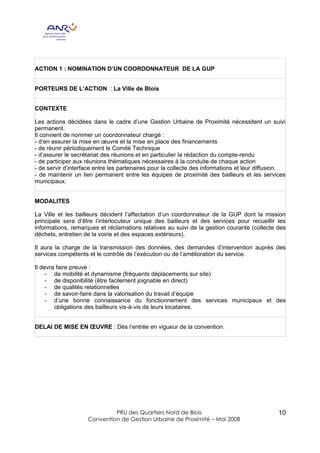 ACTION 1 : NOMINATION D’UN COORDONNATEUR DE LA GUP


PORTEURS DE L’ACTION : La Ville de Blois


CONTEXTE

Les actions décidées dans le cadre d’une Gestion Urbaine de Proximité nécessitent un suivi
permanent.
Il convient de nommer un coordonnateur chargé :
- d’en assurer la mise en œuvre et la mise en place des financements
- de réunir périodiquement le Comité Technique
- d’assurer le secrétariat des réunions et en particulier la rédaction du compte-rendu
- de participer aux réunions thématiques nécessaires à la conduite de chaque action
- de servir d’interface entre les partenaires pour la collecte des informations et leur diffusion.
- de maintenir un lien permanent entre les équipes de proximité des bailleurs et les services
municipaux.


MODALITES

La Ville et les bailleurs décident l’affectation d’un coordonnateur de la GUP dont la mission
principale sera d’être l’interlocuteur unique des bailleurs et des services pour recueillir les
informations, remarques et réclamations relatives au suivi de la gestion courante (collecte des
déchets, entretien de la voirie et des espaces extérieurs).

Il aura la charge de la transmission des données, des demandes d’intervention auprès des
services compétents et le contrôle de l’exécution ou de l’amélioration du service.

Il devra faire preuve :
     - de mobilité et dynamisme (fréquents déplacements sur site)
     - de disponibilité (être facilement joignable en direct)
     - de qualités relationnelles
     - de savoir-faire dans la valorisation du travail d’équipe
     - d’une bonne connaissance du fonctionnement des services municipaux et des
        obligations des bailleurs vis-à-vis de leurs locataires.


DELAI DE MISE EN ŒUVRE : Dès l’entrée en vigueur de la convention.




                             PRU des Quartiers Nord de Blois                                   10
                    Convention de Gestion Urbaine de Proximité – Mai 2008
 
