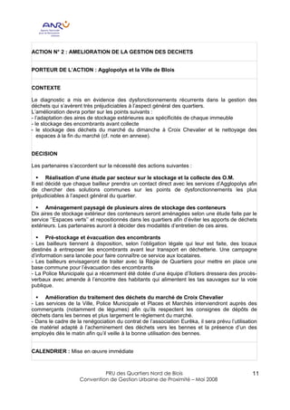 ACTION N° 2 : AMELIORATION DE LA GESTION DES DECHETS


PORTEUR DE L’ACTION : Agglopolys et la Ville de Blois


CONTEXTE

Le diagnostic a mis en évidence des dysfonctionnements récurrents dans la gestion des
déchets qui s’avèrent très préjudiciables à l’aspect général des quartiers.
L’amélioration devra porter sur les points suivants :
- l’adaptation des aires de stockage extérieures aux spécificités de chaque immeuble
- le stockage des encombrants avant collecte
- le stockage des déchets du marché du dimanche à Croix Chevalier et le nettoyage des
   espaces à la fin du marché (cf. note en annexe).


DECISION

Les partenaires s’accordent sur la nécessité des actions suivantes :

   § Réalisation d’une étude par secteur sur le stockage et la collecte des O.M.
Il est décidé que chaque bailleur prendra un contact direct avec les services d’Agglopolys afin
de chercher des solutions communes sur les points de dysfonctionnements les plus
préjudiciables à l’aspect général du quartier.

 § Aménagement paysagé de plusieurs aires de stockage des conteneurs
Dix aires de stockage extérieur des conteneurs seront aménagées selon une étude faite par le
service ‘’Espaces verts’’ et repositionnés dans les quartiers afin d’éviter les apports de déchets
extérieurs. Les partenaires auront à décider des modalités d’entretien de ces aires.

  § Pré-stockage et évacuation des encombrants
- Les bailleurs tiennent à disposition, selon l’obligation légale qui leur est faite, des locaux
destinés à entreposer les encombrants avant leur transport en déchetterie. Une campagne
d’information sera lancée pour faire connaître ce service aux locataires.
- Les bailleurs envisageront de traiter avec la Régie de Quartiers pour mettre en place une
base commune pour l’évacuation des encombrants
- La Police Municipale qui a récemment été dotée d’une équipe d’îlotiers dressera des procès-
verbaux avec amende à l’encontre des habitants qui alimentent les tas sauvages sur la voie
publique.

  § Amélioration du traitement des déchets du marché de Croix Chevalier
- Les services de la Ville, Police Municipale et Places et Marchés interviendront auprès des
commerçants (notamment de légumes) afin qu’ils respectent les consignes de dépôts de
déchets dans les bennes et plus largement le règlement du marché.
- Dans le cadre de la renégociation du contrat de l’association Eurêka, il sera prévu l’utilisation
de matériel adapté à l’acheminement des déchets vers les bennes et la présence d’un des
employés dès le matin afin qu’il veille à la bonne utilisation des bennes.


CALENDRIER : Mise en œuvre immédiate



                              PRU des Quartiers Nord de Blois                                    11
                     Convention de Gestion Urbaine de Proximité – Mai 2008
 
