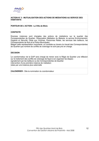 ACTION N° 3 : MUTUALISATION DES ACTIONS DE MEDIATIONS AU SERVICE DES
HABITANTS


PORTEUR DE L’ACTION : La Ville de Blois


CONTEXTE

Diverses instances sont chargées des actions de médiations sur le quartier (les
Correspondantes de Quartier, l'Association Médiation du Blaisois, le service Environnement,
Hygiène et Sécurité, l'Aide aux Victimes, Personnes Relais, les services des bailleurs, les
Correspondants de Nuit et la Police Municipale).
Malgré cette représentation importante, on constate au travers du travail des Correspondantes
de Quartier que nombre de conflits de voisinage ne sont pas pris en charge.


DECISION

Le coordonnateur de la GUP sera chargé de mener avec la Régie de Quartier une réflexion
sur le traitement des conflits de voisinage de façon à en organiser les étapes :
signalement par les bailleurs ou les Correspondantes de Quartier
intervention d'une première instance de médiation
relais par une instance plus solennelle


CALENDRIER : Dès la nomination du coordonnateur




                            PRU des Quartiers Nord de Blois                                12
                   Convention de Gestion Urbaine de Proximité – Mai 2008
 