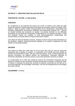 ACTION N° 4 : CREATION D’UNE CELLULE DE VEILLE


PORTEUR DE L’ACTION : La Ville de Blois


CONTEXTE

En complément du suivi général des actions de la GUP, la création d’une cellule de veille
tenant des sessions à rythme rapproché et réunissant les principaux acteurs du quartier (Ville,
bailleurs, Régie de quartier, Police, Correspondants de nuit, transporteurs, responsables des
principaux équipements commerciaux, dirigeants des équipements scolaires, etc….) permet
un ressenti sensible des évolutions du quartier, une grande réactivité sur les difficultés
émergentes et une démarche d’anticipation indispensable sur les questions sociales. Il s’agit
d’un dispositif d’alerte qui constitue un outil d’accompagnement indispensable aux
transformations du quartier liées au Projet de Rénovation Urbaine.

Une cellule de Veille est destinée à recevoir, analyser et donner suite à toutes informations sur
les accidents, incidents, dysfonctionnements signalés sur le quartier et également les faits
relatifs à la tranquillité publique.


DECISION

Une Cellule de Veille sera créée dans le but de réunir deux fois par mois les personnes
impliquées dans la gestion du quartier. La composition de la Cellule peut être variable en
fonction des évènements à traiter ; elle peut, selon les besoins, réunir la Police Nationale, les
services municipaux, les bailleurs sociaux, les transporteurs, l’Education Nationale, la
Prévention spécialisée, les services sociaux ou tout autre partenaire concerné ou sollicité.

Le coordonnateur de la GUP sera chargé de recevoir les informations transmises par les
acteurs du quartier sur les évènements et dysfonctionnements à évoquer en Cellule de Veille.
Il invitera à y participer les personnes, services et instances concernées par les faits qui lui
auront été rapportés afin de partager l’information, d’en tirer les enseignements et d’envisager
les suites à donner.


CALENDRIER : Immédiat




                             PRU des Quartiers Nord de Blois                                   13
                    Convention de Gestion Urbaine de Proximité – Mai 2008
 