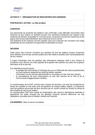 ACTION N° 7 : ORGANISATION DE RENCONTRES DES GARDIENS


PORTEUR DE L’ACTION : La Ville de Blois


CONTEXTE

Les personnels de proximité des bailleurs sont confrontés à des difficultés récurrentes dans
l’exercice de leur mission et souffrent souvent d’un sentiment d’isolement par rapport à des
instances de décision auxquelles ils n’ont pas accès. Ils ignorent souvent les ressources et les
appuis dont ils pourraient bénéficier dans l’exercice de leur activité.
Cet isolement et les missions souvent ingrates qu’ils ont à assumer leur renvoient une image
dévalorisée de leur profession et augmentent la pénibilité du travail.


DECISION

Cette action vise à donner l’occasion aux gardiens de tous les bailleurs sociaux d’exprimer
leurs attentes vis-à-vis des services publics pour être aidés et assistés dans l’accomplissement
de leur mission.

Il s’agira d’échanger avec les gardiens des informations pratiques utiles à leur mission et
contribuer à leur donner une vision globale de la gestion des quartiers aux plans de la gestion
technique et de la sécurité.

Les objectifs poursuivis seront :
   - le partage des informations et l’échange de vue sur l'efficacité des actions partenariales
       sur leurs secteurs respectifs par entité de bailleur séparée.
   - l’information sur les services administratifs ou municipaux en lien avec leur mission.
   - la connaissance de leurs interlocuteurs au sein des services de la Ville et de la
       Communauté d’Agglomération de Blois.


Le coordonnateur de la GUP, animera deux niveaux de réunions, une avec les encadrants de
toutes les sociétés et une autre avec les gardiens de chaque bailleur séparé. La fréquence
avec les gardiens pourra être de deux réunions par an, tenant compte de l'emploi du temps et
des horaires de ceux-ci par bailleur.
Le coordonnateur GUP sera chargé de l'organisation des réunions thématiques destinées à
approfondir les sujets évoqués par les gardiens lorsqu'ils peuvent déboucher sur des
réalisations concrètes dans la Gestion Urbaine de Proximité.


CALENDRIER : Mise en œuvre immédiate




                             PRU des Quartiers Nord de Blois                                  16
                    Convention de Gestion Urbaine de Proximité – Mai 2008
 