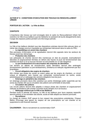 ACTION N° 8 : CONDITIONS D’EXECUTION DES TRAVAUX DU RENOUVELLEMENT
URBAIN


PORTEUR DE L’ACTION : La Ville de Blois


CONTEXTE

L’importance des travaux qui sont envisagés dans le cadre du Renouvellement Urbain fait
craindre à la Ville et aux bailleurs que les habitants ne subissent de lourds désagréments dans
l’usage des espaces publics pendant une très longue période.

DECISION

La Ville et les bailleurs décident que des dispositions précises devront être prévues dans un
cahier des charges commun imposable aux entreprises intervenant dans le cadre du PRU :
    o La signalétique en amont des chantiers
Des panneaux d’information et de signalisation devront être apposés dans les secteurs de
travaux avant leur démarrage.
    o Protection des chantiers
Les palissades de chantier devront être maintenues en état de propreté, éventuellement
décorées et soigneusement fermées en dehors des heures et jours de fonctionnement des
chantiers de façon à ce qu’aucune intrusion ne soit possible sur un site dangereux
    o Le pré-verdissement et la sécurisation des emprises de démolition
Les terrains en attente de reconstruction après démolition devront être aménagés
provisoirement (plantation ou pré-verdissement), entretenus et nettoyés régulièrement par leur
propriétaire.
    o Circuit obligatoire des engins de chantiers
Afin d’éviter que toutes les voiries ne soient salies par les engins de chantiers, un circuit
unique et obligatoire sera imposé aux entreprises (contournement du centre, accès
périphériques) et un nettoyage des camions obligatoire tous les jours.
    o Eclairage en périphérie des chantiers
Un éclairage provisoire devra être substitué aux points d’éclairage public supprimés par les
zones de chantier afin que la circulation des piétons soit confortable et sécurisée.
    o Circulation des piétons
Les circuits piétons devront être adaptés à chaque phase des chantiers et soigneusement
nettoyés et entretenus afin d’éviter l’inconfort et les dangers d’un sol boueux.
    o Nettoyage renforcé par la Ville et les Bailleurs
Pendant toute la période de travaux, la Ville et les bailleurs pour leurs espaces respectifs
devront prévoir un sur-entretien des abords, accès et halls adapté aux besoins ponctuels.
    o Surveillance
Le chargé de mission GUP assure le bon respect des prescriptions précédentes. Chaque
Maître d’Ouvrage sera garant du respect de ces prescriptions sur son chantier et en
supportera le coût financier éventuel.


CALENDRIER : Dès le recrutement du coordonnateur GUP.




                             PRU des Quartiers Nord de Blois                                 17
                    Convention de Gestion Urbaine de Proximité – Mai 2008
 