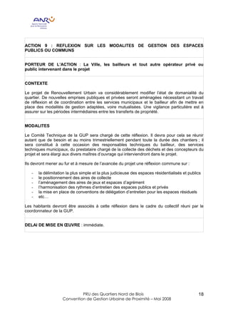 ACTION 9 : REFLEXION SUR LES MODALITES DE GESTION DES ESPACES
PUBLICS OU COMMUNS


PORTEUR DE L’ACTION : La Ville, les bailleurs et tout autre opérateur privé ou
public intervenant dans le projet


CONTEXTE

Le projet de Renouvellement Urbain va considérablement modifier l’état de domanialité du
quartier. De nouvelles emprises publiques et privées seront aménagées nécessitant un travail
de réflexion et de coordination entre les services municipaux et le bailleur afin de mettre en
place des modalités de gestion adaptées, voire mutualisées. Une vigilance particulière est à
assurer sur les périodes intermédiaires entre les transferts de propriété.


MODALITES

Le Comité Technique de la GUP sera chargé de cette réflexion. Il devra pour cela se réunir
autant que de besoin et au moins trimestriellement pendant toute la durée des chantiers ; il
sera constitué à cette occasion des responsables techniques du bailleur, des services
techniques municipaux, du prestataire chargé de la collecte des déchets et des concepteurs du
projet et sera élargi aux divers maîtres d’ouvrage qui interviendront dans le projet.

Ils devront mener au fur et à mesure de l’avancée du projet une réflexion commune sur :

   -   la délimitation la plus simple et la plus judicieuse des espaces résidentialisés et publics
   -   le positionnement des aires de collecte
   -   l’aménagement des aires de jeux et espaces d’agrément
   -   l’harmonisation des rythmes d’entretien des espaces publics et privés
   -   la mise en place de conventions de délégation d’entretien pour les espaces résiduels
   -   etc…

Les habitants devront être associés à cette réflexion dans le cadre du collectif réuni par le
coordonnateur de la GUP.


DELAI DE MISE EN ŒUVRE : immédiate.




                             PRU des Quartiers Nord de Blois                                    18
                    Convention de Gestion Urbaine de Proximité – Mai 2008
 