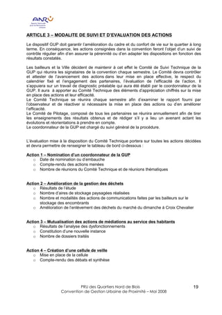 ARTICLE 3 – MODALITE DE SUIVI ET D’EVALUATION DES ACTIONS

Le dispositif GUP doit garantir l’amélioration du cadre et du confort de vie sur le quartier à long
terme. En conséquence, les actions consignées dans la convention feront l’objet d’un suivi de
contrôle régulier afin d’en assurer la pérennité ou d’en adapter les dispositions en fonction des
résultats constatés.

Les bailleurs et la Ville décident de maintenir à cet effet le Comité de Suivi Technique de la
GUP qui réunira les signataires de la convention chaque semestre. Le Comité devra contrôler
et attester de l’avancement des actions dans leur mise en place effective, le respect du
calendrier fixé et l’engagement des partenaires, l’évaluation de l’efficacité de l’action. Il
s’appuiera sur un travail de diagnostic préalable qui aura été établi par le coordonnateur de la
GUP. Il aura à apporter au Comité Technique des éléments d’appréciation chiffrés sur la mise
en place des actions et leur efficacité.
Le Comité Technique se réunira chaque semestre afin d’examiner le rapport fourni par
l’observateur et de réactiver si nécessaire la mise en place des actions ou d’en améliorer
l’efficacité.
Le Comité de Pilotage, composé de tous les partenaires se réunira annuellement afin de tirer
les enseignements des résultats obtenus et de rédiger s’il y a lieu un avenant actant les
évolutions et réorientations à prendre en compte.
Le coordonnateur de la GUP est chargé du suivi général de la procédure.


L’évaluation mise à la disposition du Comité Technique portera sur toutes les actions décidées
et devra permettre de renseigner le tableau de bord ci-dessous :

Action 1 – Nomination d’un coordonnateur de la GUP
   o Date de nomination ou d’embauche
   o Compte-rendu des actions menées
   o Nombre de réunions du Comité Technique et de réunions thématiques


Action 2 – Amélioration de la gestion des déchets
   o Résultats de l’étude
   o Nombre d’aires de stockage paysagées réalisées
   o Nombre et modalités des actions de communications faites par les bailleurs sur le
       stockage des encombrants
   o Amélioration de l’enlèvement des déchets du marché du dimanche à Croix Chevalier


Action 3 – Mutualisation des actions de médiations au service des habitants
   o Résultats de l’analyse des dysfonctionnements
   o Constitution d’une nouvelle instance
   o Nombre de dossiers traités


Action 4 – Création d’une cellule de veille
   o Mise en place de la cellule
   o Compte-rendu des débats et synthèse




                            PRU des Quartiers Nord de Blois                                   19
                   Convention de Gestion Urbaine de Proximité – Mai 2008
 