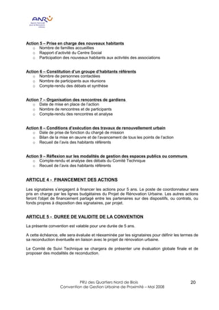 Action 5 – Prise en charge des nouveaux habitants
   o Nombre de familles accueillies
   o Rapport d’activité du Centre Social
   o Participation des nouveaux habitants aux activités des associations


Action 6 – Constitution d’un groupe d’habitants référents
   o Nombre de personnes contactées
   o Nombre de participants aux réunions
   o Compte-rendu des débats et synthèse


Action 7 – Organisation des rencontres de gardiens
   o Date de mise en place de l’action
   o Nombre de rencontres et de participants
   o Compte-rendu des rencontres et analyse


Action 8 – Conditions d’exécution des travaux de renouvellement urbain
   o Date de prise de fonction du chargé de mission
   o Bilan de la mise en œuvre et de l’avancement de tous les points de l’action
   o Recueil de l’avis des habitants référents


Action 9 – Réflexion sur les modalités de gestion des espaces publics ou communs
   o Compte-rendu et analyse des débats du Comité Technique
   o Recueil de l’avis des habitants référents


ARTICLE 4 - FINANCEMENT DES ACTIONS

Les signataires s’engagent à financer les actions pour 5 ans. Le poste de coordonnateur sera
pris en charge par les lignes budgétaires du Projet de Rénovation Urbaine. Les autres actions
feront l'objet de financement partagé entre les partenaires sur des dispositifs, ou contrats, ou
fonds propres à disposition des signataires, par projet.


ARTICLE 5 - DUREE DE VALIDITE DE LA CONVENTION

La présente convention est valable pour une durée de 5 ans.

A cette échéance, elle sera évaluée et réexaminée par les signataires pour définir les termes de
sa reconduction éventuelle en liaison avec le projet de rénovation urbaine.

Le Comité de Suivi Technique se chargera de présenter une évaluation globale finale et de
proposer des modalités de reconduction.




                           PRU des Quartiers Nord de Blois                                 20
                  Convention de Gestion Urbaine de Proximité – Mai 2008
 