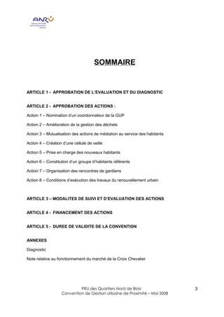 SOMMAIRE


ARTICLE 1 - APPROBATION DE L’EVALUATION ET DU DIAGNOSTIC


ARTICLE 2 - APPROBATION DES ACTIONS :

Action 1 – Nomination d’un coordonnateur de la GUP

Action 2 – Amélioration de la gestion des déchets

Action 3 – Mutualisation des actions de médiation au service des habitants

Action 4 – Création d’une cellule de veille

Action 5 – Prise en charge des nouveaux habitants

Action 6 – Constitution d’un groupe d’habitants référents

Action 7 – Organisation des rencontres de gardiens

Action 8 – Conditions d’exécution des travaux du renouvellement urbain



ARTICLE 3 – MODALITES DE SUIVI ET D’EVALUATION DES ACTIONS


ARTICLE 4 - FINANCEMENT DES ACTIONS


ARTICLE 5 - DUREE DE VALIDITE DE LA CONVENTION


ANNEXES

Diagnostic

Note relative au fonctionnement du marché de la Croix Chevalier




                            PRU des Quartiers Nord de Blois                  3
                   Convention de Gestion Urbaine de Proximité – Mai 2008
 