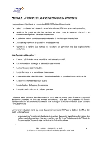 ARTICLE 1 - APPROBATION DE L’EVALUATION ET DU DIAGNOSTIC


Les principaux objectifs de la convention 2002/2006 étaient les suivants :

 §       Mieux coordonner les interventions sur le terrain des différents acteurs et partenaires

 §       Améliorer la qualité de vie des habitants et lutter contre le sentiment d’abandon et
         d’insécurité qui prévaut dans certains secteurs

 §       Contribuer à lutter contre le développement de la vacance et la forte rotation

 §       Assurer et pérenniser la qualité des investissements

 §       Contribuer à rendre plus lisibles les quartiers en particulier lors des déplacements
         nocturnes


Les thèmes traités étaient :

 §       L’aspect général des espaces publics : entretien et propreté

 §       Les modalités de stockage et de collecte des déchets

 §       La maintenance des immeubles

 §       Le gardiennage et la surveillance des espaces

 §       La sensibilisation des habitants à l’environnement et à la préservation du cadre de vie

 §       Le stationnement et l’éclairage public

 §       La clarification de l’usage des espaces

 §       La revalorisation du parc social des quartiers



L’absence d’état des lieux dans la convention 2002/2006 ne permet pas d’établir un comparatif
d’évolution pertinent sur tous les thèmes. Néanmoins, l’état des lieux présenté en annexe
permettra le suivi des éléments quantitatifs tout au long de la future convention et en facilitera
l’évaluation finale.


Le travail d’évaluation mené au cours du premier semestre 2007 par le Cabinet E.3.M., a été
établi en trois phases :

     -    une douzaine d’entretiens individuels et de visites du quartier avec les gestionnaires des
          bailleurs puis les gardiens, les responsables des Services Techniques de la Ville de la
          Communauté d'Agglomération de Blois et la Police Municipale

     -

                               PRU des Quartiers Nord de Blois                                     4
                      Convention de Gestion Urbaine de Proximité – Mai 2008
 