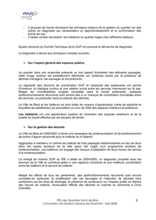 -   5 groupes de travail réunissant les principaux acteurs de la gestion du quartier sur des
       points du diagnostic qui nécessitaient un approfondissement et la confrontation des
       points de vue
   -   2 tables rondes réunissant les habitants du quartier logés chez différents bailleurs.


Quatre réunions du Comité Technique de la GUP ont ponctué la démarche de diagnostic.

Le diagnostic a abouti aux principaux constats suivants :


   Ø Sur l’aspect général des espaces publics


Le quartier dans son ensemble présente un bon aspect d’entretien des éléments paysagés,
cette image positive est partiellement détériorée sur certaines zones par la présence de
déchets ménagers, tas sauvages et encombrants.

La régularité des réunions de coordination GUP et l’assiduité des partenaires ont permis
d’instaurer un dialogue continu et une relation suivie entre les services intervenant sur le site.
Malgré les incontestables progrès constatés dans le travail partenarial, quelques
dysfonctionnements récurrents sont encore liés à un manque de coordination formalisée entre
les services, en particulier dans la collecte des déchets.

La Ville de Blois et les bailleurs se sont dotés de moyens d’appréciation (carte de salubrité et
enquêtes de satisfaction) qui permettent un suivi de l'état des espaces intérieurs et extérieurs.

Les habitants ont une appréciation positive de l’entretien des espaces extérieurs et de la
qualité du travail effectué par les équipes de terrain.


   Ø Sur la gestion des déchets

La Ville de Blois en 2000/2001 a lancé une campagne de conteneurisation et de positionnement
de points d’apport personnel pour la collecte du tri sélectif.

Agglopolys a maintenu un rythme de collecte de trois passages hebdomadaires au lieu de deux
dans les autres secteurs de la ville ayant fait l’objet d’un programme similaire de
conteneurisation. Les bailleurs ont engagé des travaux d’adaptation de leurs locaux de service
à la conteneurisation.

Le chargé de mission GUP au RIE a établi en 2004/2005, un diagnostic propreté avec les
services de la Ville et contribué grâce à une vigilance constante et une meilleure coordination
entre les bailleurs et le service de collecte.


Malgré les efforts de tous les partenaires, des dysfonctionnements récurrents sont encore
constatés en particulier la prolifération des tas sauvages et l’abandon de déchets hors
conteneurs sur les aires de stockage, la présence de conteneurs sur l’espace public en dehors
des heures de collecte, l’évacuation difficile des déchets du marché du dimanche à Croix
Chevalier.



                            PRU des Quartiers Nord de Blois                                  5
                   Convention de Gestion Urbaine de Proximité – Mai 2008
 