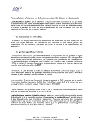 Plusieurs facteurs à l’origine de ces dysfonctionnements ont été détectés lors du diagnostic.

Les habitants du quartier Croix Chevalier sont particulièrement sensibilisés à ces questions.
Ils confirment tous les points du constat présenté ci-dessus tout en précisant que les modalités
d’évacuation des déchets ont été améliorées de façon sensible au cours des dernières années.
Ils mettent également en avant les dysfonctionnements liés aux mauvaises pratiques des
habitants, en particulier des nouveaux habitants.



   Ø La maintenance des immeubles

Les bailleurs ont engagé des actions de réhabilitation des immeubles, de mise en sécurité des
accès aux cages d’escalier, de sécurisation des sous-sols qui ont parfois généré une
impossibilité pour les habitants, d'accéder aux locaux à déchets et de modernisation des
ascenseurs.


   Ø Le gardiennage et la surveillance

La composition des équipes (diversement réparties en responsable de site, gardien ou agent
d’entretien quelquefois suppléés par des entreprises extérieures) ne permet pas une application
stricte du ratio de un gardien pour environ 100 logements mais globalement elle s’en rapproche.
Loir-et-Cher Logement emploie une personne pour 106 logements. Les structures d’équipe de
l’OPAC et de la S.A. Jacques Gabriel sont en remaniement en vue de la mise en place d’une
nouvelle organisation dans l'année 2007.


Par ailleurs, la Ville de Blois a doublé les effectifs de la Police Municipale. Depuis 2002, la
Police Municipale effectue des passages nocturnes sur les quartiers Nord jusqu’à minuit en
semaine et deux heures du matin le vendredi et samedi.


Une association, financée par l’ensemble des partenaires de la GUP, organise sur le quartier
l’intervention des Correspondants de Nuit dont l’effectif est passé de 9 à 12 personnes, avec
une augmentation ponctuelle jusqu’à 16 personnes en 2002/2003.


La Ville de Blois s’est également dotée d’un C.L.S.P.D. constitué de dix commissions de travail
dont une est consacrée à l’Habitat et au Cadre de Vie.

Les habitants du quartier Croix Chevalier ne soulignent aucune difficulté particulière au plan
de la sécurité et de la tranquillité publique. En revanche, le quartier Kennedy semble soumis
à des désagréments plus importants : occupation d’espaces communs des immeubles,
stationnements de bandes inquiétantes dans le centre commercial qui ont des attitudes de
protection de divers trafics. Une habitante précise que ces phénomènes se sont aggravés
depuis la mise en œuvre du P.R.U. sur Croix Chevalier.




                            PRU des Quartiers Nord de Blois                                     6
                   Convention de Gestion Urbaine de Proximité – Mai 2008
 