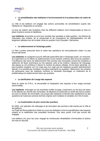 Ø La sensibilisation des habitants à l’environnement et à la préservation du cadre de
     vie

La Ville et les bailleurs ont engagé des actions ponctuelles de sensibilisation auprès des
habitants (cf ; Diagnostic en annexe).

Le taux de rotation des locataires chez les différents bailleurs rend indispensable la mise en
place d’actions suivies et répétitives.

Les habitants rencontrés se sont tous montrés très sensibles à cette question : les thèmes de
l’éducation des enfants, de la citoyenneté et de l’importance de l’alphabétisation ont été
largement débattus lors de la table ronde du quartier Croix Chevalier / Sarrazines.


   Ø Le stationnement et l’éclairage public

Le Plan Lumière préconisé dans le cadre des opérations de renouvellement urbain n’a pas
encore été lancé.

Les habitants ne soulignent aucune difficulté particulière liée à l’éclairage public, en revanche,
ils s’expriment sur le thème du stationnement d’une manière uniforme dans tous les quartiers :
l’insuffisance des parcs de stationnement très proches des immeubles conduit les locataires à
stationner de façon anarchique sur les espaces verts et les trottoirs, l’absence de marquage
des places au sol contribue à réduire le nombre de places utilisées. D’une façon générale, on
peut toutefois souligner qu’il ne s’agit pas d’un sujet que les habitants auraient spontanément
abordé, il ne semble pas constituer une gêne importante au quotidien. Néanmoins, les contacts
de partenaires avec les habitants montrent la nécessité d'envisager un traitement de la
problématique du stationnement dans ces quartiers.


   Ø La clarification de l’usage des espaces

Dans le cadre du P.R.U., la domanialité et l’adaptation des espaces à leur usage principal
seront traités.

Les habitants, interrogés sur les éventuels conflits d’usage, s’expriment sur les lieux de loisirs
et de détente aux abords des immeubles. Ils déplorent en particulier la rareté des bancs publics
qui sont un facteur de convivialité. Les propos des habitants s’orientent très rapidement sur des
questions de nuisances sonores dont les origines sont multiples et variables d’un îlot à l’autre.


   Ø La revalorisation du parc social des quartiers

En 2004, une opération de nettoyage et de rénovation des porches a été menée par la Ville et
les bailleurs.
Le Projet de Renouvellement Urbain en cours de réalisation inclut la requalification des espaces
urbains et la redéfinition des propriétés foncières. Ces deux points n’ont pas encore été
engagés.

Les bailleurs ont, pour leur part, engagé de nombreuses réhabilitation d’immeubles et actions
de mise en sécurité.



                            PRU des Quartiers Nord de Blois                                  7
                   Convention de Gestion Urbaine de Proximité – Mai 2008
 