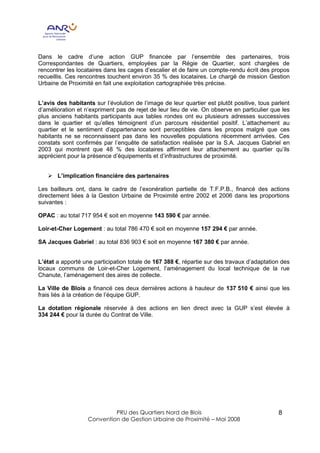 Dans le cadre d’une action GUP financée par l’ensemble des partenaires, trois
Correspondantes de Quartiers, employées par la Régie de Quartier, sont chargées de
rencontrer les locataires dans les cages d’escalier et de faire un compte-rendu écrit des propos
recueillis. Ces rencontres touchent environ 35 % des locataires. Le chargé de mission Gestion
Urbaine de Proximité en fait une exploitation cartographiée très précise.


L’avis des habitants sur l’évolution de l’image de leur quartier est plutôt positive, tous parlent
d’amélioration et n’expriment pas de rejet de leur lieu de vie. On observe en particulier que les
plus anciens habitants participants aux tables rondes ont eu plusieurs adresses successives
dans le quartier et qu’elles témoignent d’un parcours résidentiel positif. L’attachement au
quartier et le sentiment d’appartenance sont perceptibles dans les propos malgré que ces
habitants ne se reconnaissent pas dans les nouvelles populations récemment arrivées. Ces
constats sont confirmés par l’enquête de satisfaction réalisée par la S.A. Jacques Gabriel en
2003 qui montrent que 48 % des locataires affirment leur attachement au quartier qu’ils
apprécient pour la présence d’équipements et d’infrastructures de proximité.


   Ø L’implication financière des partenaires

Les bailleurs ont, dans le cadre de l’exonération partielle de T.F.P.B., financé des actions
directement liées à la Gestion Urbaine de Proximité entre 2002 et 2006 dans les proportions
suivantes :

OPAC : au total 717 954 € soit en moyenne 143 590 € par année.

Loir-et-Cher Logement : au total 786 470 € soit en moyenne 157 294 € par année.

SA Jacques Gabriel : au total 836 903 € soit en moyenne 167 380 € par année.


L’état a apporté une participation totale de 167 388 €, répartie sur des travaux d’adaptation des
locaux communs de Loir-et-Cher Logement, l’aménagement du local technique de la rue
Chanute, l’aménagement des aires de collecte.

La Ville de Blois a financé ces deux dernières actions à hauteur de 137 510 € ainsi que les
frais liés à la création de l’équipe GUP.

La dotation régionale réservée à des actions en lien direct avec la GUP s’est élevée à
334 244 € pour la durée du Contrat de Ville.




                            PRU des Quartiers Nord de Blois                                  8
                   Convention de Gestion Urbaine de Proximité – Mai 2008
 