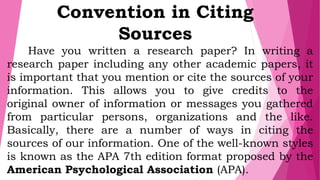 Convention in Citing
Sources
Have you written a research paper? In writing a
research paper including any other academic papers, it
is important that you mention or cite the sources of your
information. This allows you to give credits to the
original owner of information or messages you gathered
from particular persons, organizations and the like.
Basically, there are a number of ways in citing the
sources of our information. One of the well-known styles
is known as the APA 7th edition format proposed by the
American Psychological Association (APA).
 