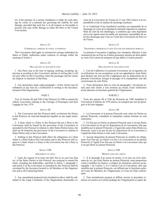 Marine Liability — June 10, 2013
90
(b) if the operator of a nuclear installation is liable for such dam-
age by virtue of a national law governing the liability for such
damage, provided that such law is in all respects as favourable to
persons who may suffer damage as either the Paris or the Vienna
Conventions.
vertu de la Convention de Vienne du 21 mai 1963 relative à la res-
ponsabilité civile en matière de dommage nucléaire;
b) si l’exploitant d’une installation nucléaire est responsable de ce
dommage en vertu de la législation nationale régissant la responsa-
bilité du chef de tels dommages, à condition que cette législation
soit à tous égards aussi favorable aux personnes susceptibles de su-
bir des dommages que l’une ou l’autre des Conventions de Paris ou
de Vienne.
ARTICLE 21 ARTICLE 21
COMMERCIAL CARRIAGE BY PUBLIC AUTHORITIES TRANSPORTS COMMERCIAUX EFFECTUÉS PAR DES PERSONNES MORALES
This Convention shall apply to commercial carriage undertaken by
States or Public Authorities under contracts of carriage within the
meaning of Article 1.
La présente Convention s’applique aux transports effectués à titre
commercial par un État ou d’autres personnes morales de droit public
en vertu d’un contrat de transport tel que défini à l’article premier.
ARTICLE 22 ARTICLE 22
DECLARATION OF NON-APPLICATION DÉCLARATION DE NON-APPLICATION
1. Any Party may at the time of signing, ratifying, accepting, ap-
proving or acceding to this Convention, declare in writing that it will
not give effect to this Convention when the passenger and the carrier
are subjects or nationals of that Party.
1. Lors de l’adhésion à la présente Convention, de sa signature, de
sa ratification, de son acceptation ou de son approbation, toute Partie
peut déclarer par écrit qu’elle n’appliquera pas les dispositions de la
présente Convention, lorsque le passager et le transporteur sont des
ressortissants de cette Partie.
2. Any declaration made under paragraph 1 of this Article may be
withdrawn at any time by a notification in writing to the Secretary-
General of the Organization.
2. Toute déclaration faite en vertu du paragraphe 1 du présent ar-
ticle peut être retirée à tout moment au moyen d’une notification
écrite adressée au Secrétaire général de l’Organisation.
PART 2 PARTIE 2
Text of Articles III and VIII of the Protocol of 1990 to amend the
Athens Convention relating to the Carriage of Passengers and their
Luggage by Sea, 1974
Texte des articles III et VIII du Protocole de 1990 modifiant la
Convention d’Athènes de 1974 relative au transport par mer de passa-
gers et de leurs bagages
ARTICLE III ARTICLE III
1. The Convention and this Protocol shall, as between the Parties
to this Protocol, be read and interpreted together as one single instru-
ment.
1. La Convention et le présent Protocole sont, entre les Parties au
présent Protocole, considérés et interprétés comme formant un seul
instrument.
2. A State which is a Party to this Protocol but not a Party to the
Convention shall be bound by the provisions of the Convention as
amended by this Protocol in relation to other States Parties hereto, but
shall not be bound by the provisions of the Convention in relation to
States Parties only to the Convention.
2. Un État qui est Partie au présent Protocole mais n’est pas Partie
à la Convention est lié par les dispositions de la Convention, telle que
modifiée par le présent Protocole, à l’égard des autres États Parties au
Protocole, mais n’est pas lié par les dispositions de la Convention à
l’égard des États Parties à cette seule Convention.
3. Nothing in this Protocol shall affect the obligations of a State
which is a Party both to the Convention and to this Protocol with re-
spect to a State which is a Party to the Convention but not a Party to
this Protocol.
3. Aucune disposition du présent Protocole ne modifie les obliga-
tions d’un État qui est Partie à la fois à la Convention et au présent
Protocole à l’égard d’un État qui est Partie à la Convention mais qui
n’est pas Partie au présent Protocole.
ARTICLE VIII ARTICLE VIII
AMENDMENT OF LIMITS MODIFICATION DES LIMITES
1. Upon the request of at least one half, but in no case less than
six, of the States Parties to this Protocol, any proposal to amend the
limits, including the deductibles, specified in article 7, paragraph 1,
and article 8 of the Convention as amended by this Protocol shall be
circulated by the Secretary-General to all Members of the Organiza-
tion and to all Contracting States.
1. À la demande d’au moins la moitié, et en tout cas d’un mini-
mum de six, des États Parties au présent Protocole, toute proposition
visant à modifier les limites, y compris les franchises, prévues au pa-
ragraphe 1 de l’article 7, et à l’article 8 de la Convention, telle que
modifiée par le présent Protocole, est diffusée par le Secrétaire géné-
ral à tous les Membres de l’Organisation et à tous les États contrac-
tants.
2. Any amendment proposed and circulated as above shall be sub-
mitted to the Legal Committee of the Organization (hereinafter re-
2. Tout amendement proposé et diffusé suivant la procédure ci-
dessus est soumis au Comité juridique de l’Organisation (ci-après dé-
 