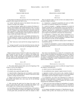 Marine Liability — June 10, 2013
92
SCHEDULE 3
(Section 41)
ANNEXE 3
(article 41)
HAGUE-VISBY RULES RÈGLES DE LA HAYE-VISBY
ARTICLE I ARTICLE I
DEFINITIONS DÉFINITIONS
In these Rules the following expressions have the meanings hereby
assigned to them respectively, that is to say,
(a) “carrier” includes the owner or the charterer who enters into a
contract of carriage with a shipper;
(b) “contract of carriage” applies only to contracts of carriage cov-
ered by a bill of lading or any similar document of title, in so far as
such document relates to the carriage of goods by water, including
any bill of lading or any similar document as aforesaid issued un-
der or pursuant to a charter-party from the moment at which such
bill of lading or similar document of title regulates the relations be-
tween a carrier and a holder of the same;
(c) “goods” includes goods, wares, merchandise and articles of ev-
ery kind whatsoever, except live animals and cargo which by the
contract of carriage is stated as being carried on deck and is so car-
ried;
(d) “ship” means any vessel used for the carriage of goods by wa-
ter;
(e) “carriage of goods” covers the period from the time when the
goods are loaded on to the time they are discharged from the ship.
Dans les présentes règles, les mots suivants sont employés dans le
sens précis indiqué ci-dessous :
a) « transporteur » comprend le propriétaire du navire ou l’affré-
teur, partie à un contrat de transport avec un chargeur;
b) « contrat de transport » s’applique uniquement au contrat de
transport constaté par un connaissement ou par tout document si-
milaire formant titre pour le transport des marchandises par eau, il
s’applique également au connaissement ou document similaire
émis en vertu d’une charte-partie à partir du moment où ce titre ré-
git les rapports du transporteur et du porteur du connaissement;
c) « marchandises » comprend : biens, objets, marchandises et ar-
ticles de nature quelconque, à l’exception des animaux vivants et
de la cargaison qui, par le contrat de transport, est déclarée comme
mise sur le pont et, en fait, est ainsi transportée;
d) « navire » signifie tout bâtiment employé pour le transport des
marchandises par eau;
e) « transport de marchandises » couvre le temps écoulé depuis le
chargement des marchandises à bord du navire jusqu’à leur déchar-
gement du navire.
ARTICLE II ARTICLE II
RISKS RISQUES
Subject to the provisions of Article VI, under every contract of car-
riage of goods by water the carrier, in relation to the loading, han-
dling, stowage, carriage, custody, care and discharge of such goods,
shall be subject to the responsibilities and liabilities and entitled to
the rights and immunities hereinafter set forth.
Sous réserve des dispositions de l’article VI, le transporteur, dans
tous les contrats de transport des marchandises par eau, sera, quant au
chargement, à la manutention, à l’arrimage, au transport, à la garde,
aux soins et au déchargement desdites marchandises, soumis aux res-
ponsabilités et obligations, comme il bénéficiera des droits et exoné-
rations ci-dessous énoncés.
ARTICLE III ARTICLE III
RESPONSIBILITIES AND LIABILITIES RESPONSABILITÉS ET OBLIGATIONS
1. The carrier shall be bound, before and at the beginning of the
voyage, to exercise due diligence to
(a) make the ship seaworthy;
(b) properly man, equip and supply the ship;
(c) make the holds, refrigerating and cool chambers, and all other
parts of the ship in which goods are carried, fit and safe for their
reception, carriage and preservation.
1. Le transporteur sera tenu avant et au début du voyage d’exercer
une diligence raisonnable pour :
a) mettre le navire en état de navigabilité;
b) convenablement armer, équiper et approvisionner le navire;
c) approprier et mettre en bon état les cales, chambres froides et
frigorifiques, et toutes autres parties du navire où des marchandises
sont chargées, pour leur réception, transport et conservation.
2. Subject to the provisions of Article IV, the carrier shall properly
and carefully load, handle, stow, carry, keep, care for and discharge
the goods carried.
2. Le transporteur, sous réserve des dispositions de l’article IV,
procédera de façon appropriée et soigneuse au chargement, à la ma-
nutention, à l’arrimage, au transport, à la garde, aux soins et au dé-
chargement des marchandises transportées.
3. After receiving the goods into his charge, the carrier, or the
master or agent of the carrier, shall, on demand of the shipper, issue
to the shipper a bill of lading showing among other things
(a) the leading marks necessary for identification of the goods as
the same are furnished in writing by the shipper before the loading
of such goods starts, provided such marks are stamped or other-
3. Après avoir reçu et pris en charge les marchandises, le transpor-
teur ou le capitaine ou agent du transporteur devra, sur demande du
chargeur, délivrer au chargeur un connaissement portant, entre autres
choses :
a) les marques principales nécessaires à l’identification des mar-
chandises telles qu’elles sont fournies par écrit par le chargeur
 
