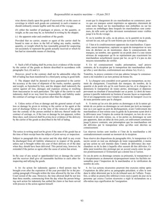 Responsabilité en matière maritime — 10 juin 2013
93
wise shown clearly upon the goods if uncovered, or on the cases or
coverings in which such goods are contained, in such a manner as
should ordinarily remain legible until the end of the voyage;
(b) either the number of packages or pieces, or the quantity, or
weight, as the case may be, as furnished in writing by the shipper;
(c) the apparent order and condition of the goods:
Provided that no carrier, master or agent of the carrier shall be
bound to state or show in the bill of lading any marks, number,
quantity, or weight which he has reasonable ground for suspecting
not accurately to represent the goods actually received or which he
has had no reasonable means of checking.
avant que le chargement de ces marchandises ne commence, pour-
vu que ces marques soient imprimées ou apposées clairement de
toute autre façon sur les marchandises non emballées ou sur les
caisses ou emballages dans lesquels les marchandises sont conte-
nues, de telle sorte qu’elles devraient normalement rester visibles
jusqu’à la fin du voyage;
b) ou le nombre de colis, ou de pièces, ou la quantité ou le poids,
suivant les cas, tels qu’ils sont fournis par écrit par le chargeur;
c) l’état et le conditionnement apparents des marchandises. Cepen-
dant, aucun transporteur, capitaine ou agent du transporteur ne sera
tenu de déclarer ou de mentionner, dans le connaissement, des
marques, un nombre, une quantité ou un poids dont il a une raison
sérieuse de soupçonner qu’ils ne représentent pas exactement les
marchandises actuellement reçues par lui, ou qu’il n’a pas eu des
moyens raisonnables de vérifier.
4. Such a bill of lading shall be prima facie evidence of the receipt
by the carrier of the goods as therein described in accordance with
paragraphs 3(a), (b) and (c).
4. Un tel connaissement vaudra présomption, sauf preuve
contraire, de la réception par le transporteur des marchandises telles
qu’elles y sont décrites, conformément aux alinéas 3a), b) et c).
However, proof to the contrary shall not be admissible when the
bill of lading has been transferred to a third party acting in good faith.
Toutefois, la preuve contraire n’est pas admise lorsque le connaisse-
ment a été transféré à un tiers porteur de bonne foi.
5. The shipper shall be deemed to have guaranteed to the carrier
the accuracy at the time of shipment of the marks, number, quantity
and weight, as furnished by him, and the shipper shall indemnify the
carrier against all loss, damages and expenses arising or resulting
from inaccuracies in such particulars. The right of the carrier to such
indemnity shall in no way limit his responsibility and liability under
the contract of carriage to any person other than the shipper.
5. Le chargeur sera considéré avoir garanti au transporteur, au mo-
ment du chargement, l’exactitude des marques, du nombre, de la
quantité et du poids tels qu’ils sont fournis par lui, et le chargeur in-
demnisera le transporteur de toutes pertes, dommages et dépenses
provenant ou résultant d’inexactitudes sur ce point. Le droit du trans-
porteur à pareille indemnité ne limitera d’aucune façon sa responsabi-
lité et ses engagements sous l’empire du contrat de transport vis-à-vis
de toute personne autre que le chargeur.
6. Unless notice of loss or damage and the general nature of such
loss or damage be given in writing to the carrier or his agent at the
port of discharge before or at the time of the removal of the goods
into the custody of the person entitled to delivery thereof under the
contract of carriage, or, if the loss or damage be not apparent, within
three days, such removal shall be prima facie evidence of the delivery
by the carrier of the goods as described in the bill of lading.
6. À moins qu’un avis des pertes ou dommages et de la nature gé-
nérale de ces pertes ou dommages ne soit donné par écrit au transpor-
teur ou à son agent au port de déchargement, avant l’enlèvement des
marchandises et leur remise sous la garde de la personne ayant droit à
la délivrance sous l’empire du contrat de transport, ou lors de cet en-
lèvement et de cette remise, ou, si les pertes ou dommages ne sont
pas apparents, dans un délai de trois jours, cet enlèvement constituera
jusqu’à preuve contraire, une présomption que les marchandises ont
été délivrées par le transporteur telles qu’elles sont décrites au
connaissement.
The notice in writing need not be given if the state of the goods has at
the time of their receipt been the subject of joint survey or inspection.
Les réserves écrites sont inutiles si l’état de la marchandise a été
contradictoirement constaté au moment de la réception.
Subject to paragraph 6bis the carrier and the ship shall in any event
be discharged from all liability whatsoever in respect of the goods,
unless suit is brought within one year of their delivery or of the date
when they should have been delivered. This period may, however, be
extended if the parties so agree after the cause of action has arisen.
Sous réserve des dispositions du paragraphe 6bis, le transporteur et le
navire seront en tout cas déchargés de toute responsabilité, à moins
qu’une action ne soit intentée dans l’année de délivrance des mar-
chandises ou de la date à laquelle elles eussent dû être délivrées. Ce
délai peut toutefois être prolongé par un accord conclu entre les par-
ties postérieurement à l’événement qui a donné lieu à l’action.
In the case of any actual or apprehended loss or damage the carrier
and the receiver shall give all reasonable facilities to each other for
inspecting and tallying the goods.
En cas de perte ou dommage certains ou présumés, le transporteur et
le réceptionnaire se donneront réciproquement toutes les facilités rai-
sonnables pour l’inspection de la marchandise et la vérification du
nombre de colis.
6. bis An action for indemnity against a third person may be
brought even after the expiration of the year provided for in the pre-
ceding paragraph if brought within the time allowed by the law of the
Court seized of the case. However, the time allowed shall be not less
than three months, commencing from the day when the person bring-
ing such action for indemnity has settled the claim or has been served
with process in the action against himself.
6. bis Les actions récursoires pourront être exercées même après
l’expiration du délai prévu au paragraphe précédent, si elles le sont
dans le délai déterminé par la loi du tribunal saisi de l’affaire. Toute-
fois, ce délai ne pourra être inférieur à trois mois à partir du jour où la
personne qui exerce l’action récursoire a réglé la réclamation ou a
elle-même reçu signification de l’assignation.
 