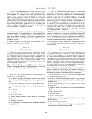 Marine Liability — June 10, 2013
94
7. After the goods are loaded the bill of lading to be issued by the
carrier, master or agent of the carrier, to the shipper shall, if the ship-
per so demands, be a “shipped” bill of lading, provided that if the
shipper shall have previously taken up any document of title to such
goods, he shall surrender the same as against the issue of the
“shipped” bill of lading, but at the option of the carrier such docu-
ment of title may be noted at the port of shipment by the carrier, mas-
ter, or agent with the name or names of the ship or ships upon which
the goods have been shipped and the date or dates of shipment, and
when so noted the same shall for the purpose of this Article be
deemed to constitute a “shipped” bill of lading.
7. Lorsque les marchandises auront été chargées, le connaissement
que délivrera le transporteur, capitaine ou agent du transporteur au
chargeur sera, si le chargeur le demande, un connaissement libellé
« embarqué » pourvu que, si le chargeur a auparavant reçu quelque
document donnant droit à ces marchandises, il restitue ce document
contre remise d’un connaissement « embarqué ». Toutefois, le trans-
porteur, le capitaine ou l’agent aura également la faculté d’annoter au
port d’embarquement, sur le document remis en premier lieu, le ou
les noms du ou des navires sur lesquels les marchandises ont été em-
barquées et la date ou les dates de l’embarquement, et lorsque ce do-
cument sera ainsi annoté il sera, s’il contient les mentions de l’article
3, paragraphe 3, considéré aux fins de cet article comme constituant
un connaissement libellé « embarqué ».
8. Any clause, covenant or agreement in a contract of carriage re-
lieving the carrier or the ship from liability for loss or damage to or in
connection with goods arising from negligence, fault or failure in the
duties and obligations provided in this Article or lessening such lia-
bility otherwise than as provided in these Rules, shall be null and
void and of no effect.
A benefit of insurance or similar clause shall be deemed to be a
clause relieving the carrier from liability.
8. Toute clause, convention ou accord dans un contrat de transport
exonérant le transporteur ou le navire de responsabilité pour perte ou
dommage concernant des marchandises provenant de négligence,
faute ou manquement aux devoirs ou obligations édictés dans le pré-
sent article ou atténuant cette responsabilité autrement que ne le pres-
crivent les présentes règles sera nul, non avenu et sans effet.
Une clause cédant le bénéfice de l’assurance au transporteur ou toute
clause semblable sera considérée comme exonérant le transporteur de
sa responsabilité.
ARTICLE IV ARTICLE IV
RIGHTS AND IMMUNITIES DROITS ET EXONÉRATIONS
1. Neither the carrier nor the ship shall be liable for loss or dam-
age arising or resulting from unseaworthiness unless caused by want
of due diligence on the part of the carrier to make the ship seaworthy,
and to secure that the ship is properly manned, equipped and sup-
plied, and to make the holds, refrigerating and cool chambers and all
other parts of the ship in which goods are carried fit and safe for their
reception, carriage and preservation in accordance with the provi-
sions of paragraph 1 of Article III.
Whenever loss or damage has resulted from unseaworthiness, the
burden of proving the exercise of due diligence shall be on the carrier
or other person claiming exemption under this article.
1. Ni le transporteur ni le navire ne seront responsables des pertes
ou dommages provenant ou résultant de l’état d’innavigabilité, à
moins qu’il ne soit imputable à un manque de diligence raisonnable
de la part du transporteur à mettre le navire en état de navigabilité ou
à assurer au navire un armement, équipement ou approvisionnement
convenables, ou à approprier et mettre en bon état les cales, chambres
froides et frigorifiques et toutes autres parties du navire où des mar-
chandises sont chargées, de façon qu’elles soient aptes à la réception,
au transport et à la préservation des marchandises, le tout conformé-
ment aux prescriptions de l’article III, paragraphe 1.
Toutes les fois qu’une perte ou un dommage aura résulté de l’innavi-
gabilité, le fardeau de la preuve, en ce qui concerne l’exercice de la
diligence raisonnable, tombera sur le transporteur ou sur toute autre
personne se prévalant de l’exonération prévue au présent article.
2. Neither the carrier nor the ship shall be responsible for loss or
damage arising or resulting from
(a) act, neglect, or default of the master, mariner, pilot or the ser-
vants of the carrier in the navigation or in the management of the
ship;
(b) fire, unless caused by the actual fault or privity of the carrier;
(c) perils, dangers and accidents of the sea or other navigable wa-
ters;
(d) act of God;
(e) act of war;
(f) act of public enemies;
(g) arrest or restraint of princes, rulers or people, or seizure under
legal process;
(h) quarantine restrictions;
(i) act or omission of the shipper or owner of the goods, his agent
or representative;
2. Ni le transporteur ni le navire ne seront responsables pour perte
ou dommage résultant ou provenant :
a) des actes, négligence ou défaut du capitaine, marin, pilote ou
des préposés du transporteur dans la navigation ou dans l’adminis-
tration du navire;
b) d’un incendie, à moins qu’il ne soit causé par le fait ou la faute
du transporteur;
c) des périls, dangers ou accidents de la mer ou d’autres eaux na-
vigables;
d) d’un « acte de Dieu »;
e) de faits de guerre;
f) du fait d’ennemis publics;
g) d’un arrêt ou contrainte de prince, autorité ou peuple ou d’une
saisie judiciaire;
h) d’une restriction de quarantaine;
i) d’un acte ou d’une omission du chargeur ou propriétaire des
marchandises, de son agent ou représentant;
 