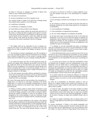 Responsabilité en matière maritime — 10 juin 2013
95
(j) strikes or lock-outs or stoppage or restraint of labour from
whatever cause, whether partial or general;
(k) riots and civil commotions;
(l) saving or attempting to save life or property at sea;
(m) wastage in bulk or weight or any other loss or damage arising
from inherent defect, quality or vice of the goods;
(n) insufficiency of packing;
(o) insufficiency or inadequacy of marks;
(p) latent defects not discoverable by due diligence;
(q) any other cause arising without the actual fault and privity of
the carrier, or without the fault or neglect of the agents or servants
of the carrier, but the burden of proof shall be on the person claim-
ing the benefit of this exception to show that neither the actual
fault or privity of the carrier nor the fault or neglect of the agents
or servants of the carrier contributed to the loss or damage.
j) de grèves ou lock-out ou d’arrêts ou entraves apportés au tra-
vail, pour quelque cause que ce soit, partiellement ou complète-
ment;
k) d’émeutes ou de troubles civils;
l) d’un sauvetage ou tentative de sauvetage de vies ou de biens en
mer;
m) de la freinte en volume ou en poids ou de toute autre perte ou
dommage résultant de vice caché, nature spéciale ou vice propre de
la marchandise;
n) d’une insuffisance d’emballage;
o) d’une insuffisance ou imperfection de marques;
p) de vices cachés échappant à une diligence raisonnable;
q) de toute autre cause ne provenant pas du fait ou de la faute du
transporteur ou du fait ou de la faute des agents ou préposés du
transporteur, mais le fardeau de la preuve incombera à la personne
réclamant le bénéfice de cette exception et il lui appartiendra de
montrer que ni la faute personnelle ni le fait du transporteur n’ont
contribué à la perte ou au dommage.
3. The shipper shall not be responsible for loss or damage sus-
tained by the carrier or the ship arising or resulting from any cause
without the act, fault or neglect of the shipper, his agents or his ser-
vants.
3. Le chargeur ne sera pas responsable des pertes ou dommages
subis par le transporteur ou le navire et qui proviendraient ou résulte-
raient de toute cause quelconque sans qu’il y ait acte, faute ou négli-
gence du chargeur, de ses agents ou préposés.
4. Any deviation in saving or attempting to save life or property at
sea or any reasonable deviation shall not be deemed to be an infringe-
ment or breach of these Rules or of the contract of carriage, and the
carrier shall not be liable for any loss or damage resulting therefrom.
4. Aucun déroutement pour sauver ou tenter de sauver des vies ou
des biens en eau, ni aucun déroutement raisonnable, ne sera considéré
comme une infraction aux présentes règles ou au contrat de transport,
et le transporteur ne sera responsable d’aucune perte ou dommage en
résultant.
5. (a) Unless the nature and value of such goods have been de-
clared by the shipper before shipment and inserted in the bill of lad-
ing, neither the carrier nor the ship shall in any event be or become
liable for any loss or damage to or in connection with the goods in an
amount exceeding 666.67 units of account per package or unit or 2
units of account per kilogramme of gross weight of the goods lost or
damaged, whichever is the higher.
(b) The total amount recoverable shall be calculated by reference
to the value of such goods at the place and time at which the goods
are discharged from the ship in accordance with the contract or
should have been so discharged.
The value of the goods shall be fixed according to the commodity ex-
change price, or, if there be no such price, according to the current
market price, or, if there be no commodity exchange price or current
market price, by reference to the normal value of goods of the same
kind and quality.
(c) Where a container, pallet or similar article of transport is used
to consolidate goods, the number of packages or units enumerated
in the bill of lading as packed in such article of transport shall be
deemed the number of packages or units for the purpose of this
paragraph as far as these packages or units are concerned. Except
as aforesaid such article of transport shall be considered the pack-
age or unit.
(d) The unit of account mentioned in this Article is the Special
Drawing Right as defined by the International Monetary Fund. The
amounts mentioned in sub-paragraph (a) of this paragraph shall be
converted into national currency on the basis of the value of that
currency on the date to be determined by the law of the Court
seized of the case. The value of the national currency, in terms of
5. a) À moins que la nature et la valeur des marchandises n’aient
été déclarées par le chargeur avant leur embarquement et que cette
déclaration n’ait été insérée dans le connaissement, le transporteur
comme le navire ne seront en aucun cas responsables des pertes ou
dommages des marchandises ou concernant celles-ci pour une somme
supérieure à 666,67 unités de compte par colis ou unité, ou 2 unités
de compte par kilogramme de poids brut des marchandises perdues
ou endommagées, la limite la plus élevée étant applicable.
b) La somme totale due sera calculée par référence à la valeur des
marchandises au lieu et au jour où elles sont déchargées conformé-
ment au contrat, ou au jour et au lieu où elles auraient dû être dé-
chargées.
La valeur de la marchandise est déterminée d’après le cours en
Bourse, ou, à défaut, d’après le prix courant sur le marché ou, à dé-
faut de l’un et de l’autre, d’après la valeur usuelle de marchandises de
même nature et qualité.
c) Lorsqu’un cadre, une palette ou tout engin similaire est utilisé
pour grouper des marchandises, tout colis ou unité énuméré au
connaissement comme étant inclus dans cet engin sera considéré
comme un colis ou unité au sens du présent paragraphe. En dehors
du cas prévu ci-dessus, cet engin sera considéré comme colis ou
unité.
d) L’unité de compte mentionnée dans le présent article est le
Droit de Tirage Spécial tel que défini par le Fonds Monétaire Inter-
national.
La somme mentionnée à l’alinéa a) du présent paragraphe sera
convertie dans la monnaie nationale suivant la valeur de cette mon-
naie à une date qui sera déterminée par la loi de la juridiction saisie
de l’affaire. La valeur en Droit de Tirage Spécial d’une monnaie na-
 