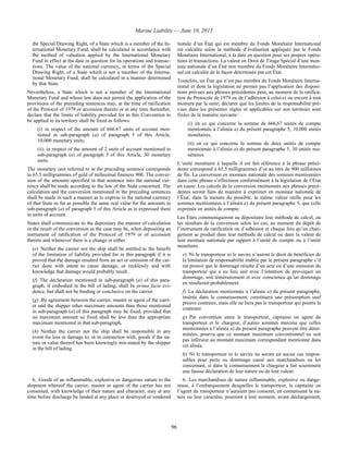 Marine Liability — June 10, 2013
96
the Special Drawing Right, of a State which is a member of the In-
ternational Monetary Fund, shall be calculated in accordance with
the method of valuation applied by the International Monetary
Fund in effect at the date in question for its operations and transac-
tions. The value of the national currency, in terms of the Special
Drawing Right, of a State which is not a member of the Interna-
tional Monetary Fund, shall be calculated in a manner determined
by that State.
Nevertheless, a State which is not a member of the International
Monetary Fund and whose law does not permit the application of the
provisions of the preceding sentences may, at the time of ratification
of the Protocol of 1979 or accession thereto or at any time thereafter,
declare that the limits of liability provided for in this Convention to
be applied in its territory shall be fixed as follows:
(i) in respect of the amount of 666.67 units of account men-
tioned in sub-paragraph (a) of paragraph 5 of this Article,
10,000 monetary units;
(ii) in respect of the amount of 2 units of account mentioned in
sub-paragraph (a) of paragraph 5 of this Article, 30 monetary
units.
The monetary unit referred to in the preceding sentence corresponds
to 65.5 milligrammes of gold of millesimal fineness 900. The conver-
sion of the amounts specified in that sentence into the national cur-
rency shall be made according to the law of the State concerned. The
calculation and the conversion mentioned in the preceding sentences
shall be made in such a manner as to express in the national currency
of that State as far as possible the same real value for the amounts in
sub-paragraph (a) of paragraph 5 of this Article as is expressed there
in units of account.
States shall communicate to the depositary the manner of calculation
or the result of the conversion as the case may be, when depositing an
instrument of ratification of the Protocol of 1979 or of accession
thereto and whenever there is a change in either.
(e) Neither the carrier nor the ship shall be entitled to the benefit
of the limitation of liability provided for in this paragraph if it is
proved that the damage resulted from an act or omission of the car-
rier done with intent to cause damage, or recklessly and with
knowledge that damage would probably result.
(f) The declaration mentioned in sub-paragraph (a) of this para-
graph, if embodied in the bill of lading, shall be prima facie evi-
dence, but shall not be binding or conclusive on the carrier.
(g) By agreement between the carrier, master or agent of the carri-
er and the shipper other maximum amounts than those mentioned
in sub-paragraph (a) of this paragraph may be fixed, provided that
no maximum amount so fixed shall be less than the appropriate
maximum mentioned in that sub-paragraph.
(h) Neither the carrier nor the ship shall be responsible in any
event for loss or damage to, or in connection with, goods if the na-
ture or value thereof has been knowingly mis-stated by the shipper
in the bill of lading.
tionale d’un État qui est membre du Fonds Monétaire International
est calculée selon la méthode d’évaluation appliquée par le Fonds
Monétaire International, à la date en question pour ses propres opéra-
tions et transactions. La valeur en Droit de Tirage Spécial d’une mon-
naie nationale d’un État non membre du Fonds Monétaire Internatio-
nal est calculée de la façon déterminée par cet État.
Toutefois, un État qui n’est pas membre du Fonds Monétaire Interna-
tional et dont la législation ne permet pas l’application des disposi-
tions prévues aux phrases précédentes peut, au moment de la ratifica-
tion du Protocole de 1979 ou de l’adhésion à celui-ci ou encore à tout
moment par la suite, déclarer que les limites de la responsabilité pré-
vues dans les présentes règles et applicables sur son territoire sont
fixées de la manière suivante :
(i) en ce qui concerne la somme de 666,67 unités de compte
mentionnée à l’alinéa a) du présent paragraphe 5, 10,000 unités
monétaires,
(ii) en ce qui concerne la somme de deux unités de compte
mentionnée à l’alinéa a) du présent paragraphe 5, 30 unités mo-
nétaires.
L’unité monétaire à laquelle il est fait référence à la phrase précé-
dente correspond à 65,5 milligrammes d’or au titre de 900 millièmes
de fin. La conversion en monnaie nationale des sommes mentionnées
dans cette phrase s’effectuera conformément à la législation de l’État
en cause. Les calculs de la conversion mentionnés aux phrases précé-
dentes seront faits de manière à exprimer en monnaie nationale de
l’État, dans la mesure du possible, la même valeur réelle pour les
sommes mentionnées à l’alinéa a) du présent paragraphe 5, que celle
exprimée en unités de compte.
Les États communiqueront au dépositaire leur méthode de calcul, ou
les résultats de la conversion selon les cas, au moment du dépôt de
l’instrument de ratification ou d’adhésion et chaque fois qu’un chan-
gement se produit dans leur méthode de calcul ou dans la valeur de
leur monnaie nationale par rapport à l’unité de compte ou à l’unité
monétaire.
e) Ni le transporteur ni le navire n’auront le droit de bénéficier de
la limitation de responsabilité établie par le présent paragraphe s’il
est prouvé que le dommage résulte d’un acte ou d’une omission du
transporteur qui a eu lieu soit avec l’intention de provoquer un
dommage, soit témérairement et avec conscience qu’un dommage
en résulterait probablement.
f) La déclaration mentionnée à l’alinéa a) du présent paragraphe,
insérée dans le connaissement, constituera une présomption sauf
preuve contraire, mais elle ne liera pas le transporteur qui pourra la
contester.
g) Par convention entre le transporteur, capitaine ou agent du
transporteur et le chargeur, d’autres sommes maxima que celles
mentionnées à l’alinéa a) du présent paragraphe peuvent être déter-
minées, pourvu que ce montant maximum conventionnel ne soit
pas inférieur au montant maximum correspondant mentionné dans
cet alinéa.
h) Ni le transporteur ni le navire ne seront en aucun cas respon-
sables pour perte ou dommage causé aux marchandises ou les
concernant, si dans le connaissement le chargeur a fait sciemment
une fausse déclaration de leur nature ou de leur valeur.
6. Goods of an inflammable, explosive or dangerous nature to the
shipment whereof the carrier, master or agent of the carrier has not
consented, with knowledge of their nature and character, may at any
time before discharge be landed at any place or destroyed or rendered
6. Les marchandises de nature inflammable, explosive ou dange-
reuse, à l’embarquement desquelles le transporteur, le capitaine ou
l’agent du transporteur n’auraient pas consenti, en connaissant la na-
ture ou leur caractère, pourront à tout moment, avant déchargement,
 