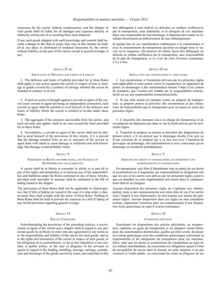 Responsabilité en matière maritime — 10 juin 2013
97
innocuous by the carrier without compensation, and the shipper of
such goods shall be liable for all damages and expenses directly or
indirectly arising out of or resulting from such shipment.
If any such goods shipped with such knowledge and consent shall be-
come a danger to the ship or cargo, they may in like manner be land-
ed at any place or destroyed or rendered innocuous by the carrier
without liability on the part of the carrier except to general average, if
any.
être débarquées à tout endroit ou détruites ou rendues inoffensives
par le transporteur, sans indemnité, et le chargeur de ces marchan-
dises sera responsable de tout dommage et dépenses provenant ou ré-
sultant directement ou indirectement de leur embarquement.
Si quelqu’une de ces marchandises embarquées à la connaissance et
avec le consentement du transporteur devenait un danger pour le na-
vire ou la cargaison, elle pourrait de même façon être débarquée ou
détruite ou rendue inoffensive par le transporteur, sans responsabilité
de la part du transporteur, si ce n’est du chef d’avaries communes,
s’il y a lieu.
ARTICLE IV BIS ARTICLE IV BIS
APPLICATION OF DEFENCES AND LIMITS OF LIABILITY APPLICATION DES EXONÉRATIONS ET LIMITATIONS
1. The defences and limits of liability provided for in these Rules
shall apply in any action against the carrier in respect of loss or dam-
age to goods covered by a contract of carriage whether the action be
founded in contract or in tort.
1. Les exonérations et limitations prévues par les présentes règles
sont applicables à toute action contre le transporteur en réparation de
pertes ou dommages à des marchandises faisant l’objet d’un contrat
de transport, que l’action soit fondée sur la responsabilité contrac-
tuelle ou sur une responsabilité extracontractuelle.
2. If such an action is brought against a servant or agent of the car-
rier (such servant or agent not being an independent contractor), such
servant or agent shall be entitled to avail himself of the defences and
limits of liability which the carrier is entitled to invoke under these
Rules.
2. Si une telle action est intentée contre un préposé du transpor-
teur, ce préposé pourra se prévaloir des exonérations et des limita-
tions de responsabilité que le transporteur peut invoquer en vertu des
présentes règles.
3. The aggregate of the amounts recoverable from the carrier, and
such servants and agents, shall in no case exceed the limit provided
for in these Rules.
3. L’ensemble des montants mis à la charge du transporteur et de
ses préposés ne dépassera pas dans ce cas la limite prévue par les pré-
sentes règles.
4. Nevertheless, a servant or agent of the carrier shall not be enti-
tled to avail himself of the provisions of this Article, if it is proved
that the damage resulted from an act or omission of the servant or
agent done with intent to cause damage or recklessly and with knowl-
edge that damage would probably result.
4. Toutefois le préposé ne pourra se prévaloir des dispositions du
présent article, s’il est prouvé que le dommage résulte d’un acte ou
d’une omission de ce préposé qui a eu lieu soit avec l’intention de
provoquer un dommage, soit témérairement et avec conscience qu’un
dommage en résulterait probablement.
ARTICLE V ARTICLE V
SURRENDER OF RIGHTS AND IMMUNITIES, AND INCREASE OF
RESPONSIBILITIES AND LIABILITIES
ABANDON DES DROITS ET EXONÉRATIONS; ACCROISSEMENT DES
RESPONSABILITÉS ET EXONÉRATIONS
A carrier shall be at liberty to surrender in whole or in part all or
any of his rights and immunities or to increase any of his responsibili-
ties and liabilities under the Rules contained in any of these Articles,
provided such surrender or increase shall be embodied in the bill of
lading issued to the shipper.
The provisions of these Rules shall not be applicable to charter-par-
ties, but if bills of lading are issued in the case of a ship under a char-
ter-party they shall comply with the terms of these Rules. Nothing in
these Rules shall be held to prevent the insertion in a bill of lading of
any lawful provision regarding general average.
Un transporteur sera libre d’abandonner tout ou partie de ses droits
et exonérations ou d’augmenter ses responsabilités et obligations tels
que les uns et les autres sont prévus par les présentes règles, pourvu
que cet abandon ou cette augmentation soit inséré dans le connaisse-
ment délivré au chargeur.
Aucune disposition des présentes règles ne s’applique aux chartes-
parties, mais si des connaissements sont émis dans le cas d’un navire
sous l’empire d’une charte-partie, ils sont soumis aux termes des pré-
sentes règles. Aucune disposition dans ces règles ne sera considérée
comme empêchant l’insertion dans un connaissement d’une disposi-
tion licite quelconque au sujet d’avaries communes.
ARTICLE VI ARTICLE VI
SPECIAL CONDITIONS CONDITIONS SPÉCIALES
Notwithstanding the provisions of the preceding Articles, a carrier,
master or agent of the carrier and a shipper shall in regard to any par-
ticular goods be at liberty to enter into any agreement in any terms as
to the responsibility and liability of the carrier for such goods, and as
to the rights and immunities of the carrier in respect of such goods, or
his obligation as to seaworthiness, so far as this stipulation is not con-
trary to public policy, or the care or diligence of his servants or
agents in regard to the loading, handling, stowage, carriage, custody,
care and discharge of the goods carried by water, provided that in this
Nonobstant les dispositions des articles précédents, un transpor-
teur, capitaine ou agent du transporteur et un chargeur seront libres,
pour des marchandises déterminées, quelles qu’elles soient, de passer
un contrat quelconque avec des conditions quelconques concernant la
responsabilité et les obligations du transporteur pour ces marchan-
dises, ainsi que les droits et exonérations du transporteur au sujet de
ces mêmes marchandises, ou concernant ses obligations quant à l’état
de navigabilité du navire dans la mesure où cette situation n’est pas
contraire à l’ordre public, ou concernant les soins ou diligence de ses
 