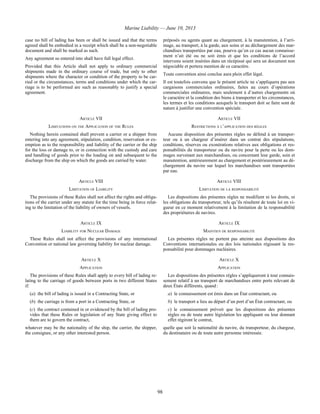 Marine Liability — June 10, 2013
98
case no bill of lading has been or shall be issued and that the terms
agreed shall be embodied in a receipt which shall be a non-negotiable
document and shall be marked as such.
Any agreement so entered into shall have full legal effect.
Provided that this Article shall not apply to ordinary commercial
shipments made in the ordinary course of trade, but only to other
shipments where the character or condition of the property to be car-
ried or the circumstances, terms and conditions under which the car-
riage is to be performed are such as reasonably to justify a special
agreement.
préposés ou agents quant au chargement, à la manutention, à l’arri-
mage, au transport, à la garde, aux soins et au déchargement des mar-
chandises transportées par eau, pourvu qu’en ce cas aucun connaisse-
ment n’ait été ou ne soit émis et que les conditions de l’accord
intervenu soient insérées dans un récépissé qui sera un document non
négociable et portera mention de ce caractère.
Toute convention ainsi conclue aura plein effet légal.
Il est toutefois convenu que le présent article ne s’appliquera pas aux
cargaisons commerciales ordinaires, faites au cours d’opérations
commerciales ordinaires, mais seulement à d’autres chargements où
le caractère et la condition des biens à transporter et les circonstances,
les termes et les conditions auxquels le transport doit se faire sont de
nature à justifier une convention spéciale.
ARTICLE VII ARTICLE VII
LIMITATIONS ON THE APPLICATION OF THE RULES RESTRICTIONS À L’APPLICATION DES RÈGLES
Nothing herein contained shall prevent a carrier or a shipper from
entering into any agreement, stipulation, condition, reservation or ex-
emption as to the responsibility and liability of the carrier or the ship
for the loss or damage to, or in connection with the custody and care
and handling of goods prior to the loading on and subsequent to the
discharge from the ship on which the goods are carried by water.
Aucune disposition des présentes règles ne défend à un transpor-
teur ou à un chargeur d’insérer dans un contrat des stipulations,
conditions, réserves ou exonérations relatives aux obligations et res-
ponsabilités du transporteur ou du navire pour la perte ou les dom-
mages survenant aux marchandises, ou concernant leur garde, soin et
manutention, antérieurement au chargement et postérieurement au dé-
chargement du navire sur lequel les marchandises sont transportées
par eau.
ARTICLE VIII ARTICLE VIII
LIMITATION OF LIABILITY LIMITATION DE LA RESPONSABILITÉ
The provisions of these Rules shall not affect the rights and obliga-
tions of the carrier under any statute for the time being in force relat-
ing to the limitation of the liability of owners of vessels.
Les dispositions des présentes règles ne modifient ni les droits, ni
les obligations du transporteur, tels qu’ils résultent de toute loi en vi-
gueur en ce moment relativement à la limitation de la responsabilité
des propriétaires de navires.
ARTICLE IX ARTICLE IX
LIABILITY FOR NUCLEAR DAMAGE MAINTIEN DE RESPONSABILITÉ
These Rules shall not affect the provisions of any international
Convention or national law governing liability for nuclear damage.
Les présentes règles ne portent pas atteinte aux dispositions des
Conventions internationales ou des lois nationales régissant la res-
ponsabilité pour dommages nucléaires.
ARTICLE X ARTICLE X
APPLICATION APPLICATION
The provisions of these Rules shall apply to every bill of lading re-
lating to the carriage of goods between ports in two different States
if:
(a) the bill of lading is issued in a Contracting State, or
(b) the carriage is from a port in a Contracting State, or
(c) the contract contained in or evidenced by the bill of lading pro-
vides that these Rules or legislation of any State giving effect to
them are to govern the contract,
whatever may be the nationality of the ship, the carrier, the shipper,
the consignee, or any other interested person.
Les dispositions des présentes règles s’appliqueront à tout connais-
sement relatif à un transport de marchandises entre ports relevant de
deux États différents, quand :
a) le connaissement est émis dans un État contractant, ou
b) le transport a lieu au départ d’un port d’un État contractant, ou
c) le connaissement prévoit que les dispositions des présentes
règles ou de toute autre législation les appliquant ou leur donnant
effet régiront le contrat,
quelle que soit la nationalité du navire, du transporteur, du chargeur,
du destinataire ou de toute autre personne intéressée.
 