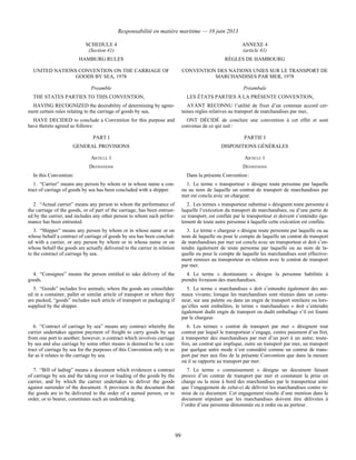 Responsabilité en matière maritime — 10 juin 2013
99
SCHEDULE 4
(Section 41)
ANNEXE 4
(article 41)
HAMBURG RULES RÈGLES DE HAMBOURG
UNITED NATIONS CONVENTION ON THE CARRIAGE OF
GOODS BY SEA, 1978
CONVENTION DES NATIONS UNIES SUR LE TRANSPORT DE
MARCHANDISES PAR MER, 1978
Preamble Préambule
THE STATES PARTIES TO THIS CONVENTION, LES ÉTATS PARTIES À LA PRÉSENTE CONVENTION,
HAVING RECOGNIZED the desirability of determining by agree-
ment certain rules relating to the carriage of goods by sea,
AYANT RECONNU l’utilité de fixer d’un commun accord cer-
taines règles relatives au transport de marchandises par mer,
HAVE DECIDED to conclude a Convention for this purpose and
have thereto agreed as follows:
ONT DÉCIDÉ de conclure une convention à cet effet et sont
convenus de ce qui suit :
PART I PARTIE I
GENERAL PROVISIONS DISPOSITIONS GÉNÉRALES
ARTICLE 1 ARTICLE 1
DEFINITIONS DÉFINITIONS
In this Convention: Dans la présente Convention :
1. “Carrier” means any person by whom or in whose name a con-
tract of carriage of goods by sea has been concluded with a shipper.
1. Le terme « transporteur » désigne toute personne par laquelle
ou au nom de laquelle un contrat de transport de marchandises par
mer est conclu avec un chargeur.
2. “Actual carrier” means any person to whom the performance of
the carriage of the goods, or of part of the carriage, has been entrust-
ed by the carrier, and includes any other person to whom such perfor-
mance has been entrusted.
2. Les termes « transporteur substitué » désignent toute personne à
laquelle l’exécution du transport de marchandises, ou d’une partie de
ce transport, est confiée par le transporteur et doivent s’entendre éga-
lement de toute autre personne à laquelle cette exécution est confiée.
3. “Shipper” means any person by whom or in whose name or on
whose behalf a contract of carriage of goods by sea has been conclud-
ed with a carrier, or any person by whom or in whose name or on
whose behalf the goods are actually delivered to the carrier in relation
to the contract of carriage by sea.
3. Le terme « chargeur » désigne toute personne par laquelle ou au
nom de laquelle ou pour le compte de laquelle un contrat de transport
de marchandises par mer est conclu avec un transporteur et doit s’en-
tendre également de toute personne par laquelle ou au nom de la-
quelle ou pour le compte de laquelle les marchandises sont effective-
ment remises au transporteur en relation avec le contrat de transport
par mer.
4. “Consignee” means the person entitled to take delivery of the
goods.
4. Le terme « destinataire » désigne la personne habilitée à
prendre livraison des marchandises.
5. “Goods” includes live animals; where the goods are consolidat-
ed in a container, pallet or similar article of transport or where they
are packed, “goods” includes such article of transport or packaging if
supplied by the shipper.
5. Le terme « marchandises » doit s’entendre également des ani-
maux vivants; lorsque les marchandises sont réunies dans un conte-
neur, sur une palette ou dans un engin de transport similaire ou lors-
qu’elles sont emballées, le terme « marchandises » doit s’entendre
également dudit engin de transport ou dudit emballage s’il est fourni
par le chargeur.
6. “Contract of carriage by sea” means any contract whereby the
carrier undertakes against payment of freight to carry goods by sea
from one port to another; however, a contract which involves carriage
by sea and also carriage by some other means is deemed to be a con-
tract of carriage by sea for the purposes of this Convention only in so
far as it relates to the carriage by sea.
6. Les termes « contrat de transport par mer » désignent tout
contrat par lequel le transporteur s’engage, contre paiement d’un fret,
à transporter des marchandises par mer d’un port à un autre; toute-
fois, un contrat qui implique, outre un transport par mer, un transport
par quelque autre mode n’est considéré comme un contrat de trans-
port par mer aux fins de la présente Convention que dans la mesure
où il se rapporte au transport par mer.
7. “Bill of lading” means a document which evidences a contract
of carriage by sea and the taking over or loading of the goods by the
carrier, and by which the carrier undertakes to deliver the goods
against surrender of the document. A provision in the document that
the goods are to be delivered to the order of a named person, or to
order, or to bearer, constitutes such an undertaking.
7. Le terme « connaissement » désigne un document faisant
preuve d’un contrat de transport par mer et constatant la prise en
charge ou la mise à bord des marchandises par le transporteur ainsi
que l’engagement de celui-ci de délivrer les marchandises contre re-
mise de ce document. Cet engagement résulte d’une mention dans le
document stipulant que les marchandises doivent être délivrées à
l’ordre d’une personne dénommée ou à ordre ou au porteur.
 