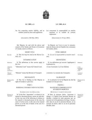 1
S.C. 2001, c. 6 L.C. 2001, ch. 6
An Act respecting marine liability, and to
validate certain by-laws and regulations
Loi concernant la responsabilité en matière
maritime et la validité de certains
règlements
[Assented to 10th May 2001] [Sanctionnée le 10 mai 2001]
Her Majesty, by and with the advice and
consent of the Senate and House of Commons
of Canada, enacts as follows:
Sa Majesté, sur l’avis et avec le consente-
ment du Sénat et de la Chambre des communes
du Canada, édicte :
SHORT TITLE TITRE ABRÉGÉ
Short title 1. This Act may be cited as the Marine Lia-
bility Act.
1. Loi sur la responsabilité en matière mari-
time.
Titre abrégé
INTERPRETATION DÉFINITIONS
Definitions 2. The definitions in this section apply in
this Act.
“Admiralty
Court”
« Cour
d’amirauté »
“Admiralty Court” means the Federal Court.
“Minister”
« ministre »
“Minister” means the Minister of Transport.
2. Les définitions qui suivent s’appliquent à
la présente loi.
Définitions
« Cour d’amirauté » La Cour fédérale. « Cour
d’amirauté »
“Admiralty
Court”
« ministre » Le ministre des Transports. « ministre »
“Minister”
HER MAJESTY SA MAJESTÉ
Binding on Her
Majesty
3. This Act is binding on Her Majesty in
right of Canada or a province.
3. La présente loi lie Sa Majesté du chef du
Canada ou d’une province.
Obligation de Sa
Majesté
PART 1 PARTIE 1
PERSONAL INJURIES AND FATALITIES BLESSURES CORPORELLES ET
ACCIDENTS MORTELS
INTERPRETATION AND APPLICATION DÉFINITION ET CHAMP D’APPLICATION
Definition of
“dependant”
4. In this Part, “dependant”, in relation to an
injured or deceased person, means an individu-
al who was one of the following in relation to
the injured or deceased person at the time the
cause of action arose, in the case of an injured
person, or at the time of death, in the case of a
deceased person:
4. Dans la présente partie, « personne à
charge », à l’égard d’une personne blessée ou
décédée, s’entend de toute personne qui, au
moment où le fait générateur du litige s’est pro-
duit, dans le cas de la personne blessée, ou au
moment du décès, dans le cas de la personne
décédée, était :
Définition de
« personne à
charge »
 