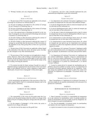Marine Liability — June 10, 2013
100
8. “Writing” includes, inter alia, telegram and telex. 8. L’expression « par écrit » doit s’entendre également des com-
munications par télégramme ou par télex notamment.
ARTICLE 2 ARTICLE 2
SCOPE OF APPLICATION CHAMP D’APPLICATION
1. The provisions of this Convention are applicable to all contracts
of carriage by sea between two different States, if:
(a) the port of loading as provided for in the contract of carriage
by sea is located in a Contracting State, or
(b) the port of discharge as provided for in the contract of carriage
by sea is located in a Contracting State, or
(c) one of the optional ports of discharge provided for in the con-
tract of carriage by sea is the actual port of discharge and such port
is located in a Contracting State, or
(d) the bill of lading or other document evidencing the contract of
carriage by sea is issued in a Contracting State, or
(e) the bill of lading or other document evidencing the contract of
carriage by sea provides that the provisions of this Convention or
the legislation of any State giving effect to them are to govern the
contract.
1. Les dispositions de la présente Convention s’appliquent à tous
les contrats de transport par mer entre deux États différents lorsque :
a) le port de chargement prévu dans le contrat de transport par mer
est situé dans un État contractant; ou
b) le port de déchargement prévu dans le contrat de transport par
mer est situé dans un État contractant; ou
c) l’un des ports à option de déchargement prévus dans le contrat
de transport par mer est le port de déchargement effectif et que ce
port est situé dans un État contractant; ou
d) le connaissement ou autre document faisant preuve du contrat
de transport par mer est émis dans un État contractant; ou
e) le connaissement ou autre document faisant preuve du contrat
de transport par mer prévoit que les dispositions de la présente
Convention ou celles d’une législation nationale leur donnant effet
régiront le contrat.
2. The provisions of this Convention are applicable without regard
to the nationality of the ship, the carrier, the actual carrier, the ship-
per, the consignee or any other interested person.
2. Les dispositions de la présente Convention s’appliquent quelle
que soit la nationalité du navire, du transporteur, du transporteur sub-
stitué, du chargeur, du destinataire ou de toute autre personne intéres-
sée.
3. The provisions of this Convention are not applicable to charter-
parties. However, where a bill of lading is issued pursuant to a char-
ter-party, the provisions of the Convention apply to such a bill of lad-
ing if it governs the relation between the carrier and the holder of the
bill of lading, not being the charterer.
3. Les dispositions de la présente Convention ne s’appliquent pas
aux contrats d’affrètement. Toutefois, lorsqu’un connaissement est
émis en vertu d’un contrat d’affrètement, il est soumis aux disposi-
tions de la présente Convention pour autant qu’il régit les relations
entre le transporteur et le porteur du connaissement, si ce dernier
n’est pas l’affréteur.
4. If a contract provides for future carriage of goods in a series of
shipments during an agreed period, the provisions of this Convention
apply to each shipment. However, where a shipment is made under a
charter-party, the provisions of paragraph 3 of this article apply.
4. Lorsqu’un contrat prévoit le transport de marchandises par ex-
péditions successives pendant un temps convenu, les dispositions de
la présente Convention régissent chacune de ces expéditions. Toute-
fois, lorsqu’une expédition est faite dans le cadre d’un contrat d’af-
frètement, les dispositions du paragraphe 3 du présent article s’ap-
pliquent.
ARTICLE 3 ARTICLE 3
INTERPRETATION OF THE CONVENTION INTERPRÉTATION DE LA CONVENTION
In the interpretation and application of the provisions of this Con-
vention regard shall be had to its international character and to the
need to promote uniformity.
Dans l’interprétation et l’application de la présente Convention, il
sera tenu compte de son caractère international et de la nécessité d’en
promouvoir l’uniformité.
PART II PARTIE II
LIABILITY OF THE CARRIER RESPONSABILITÉ DU TRANSPORTEUR
ARTICLE 4 ARTICLE 4
PERIOD OF RESPONSIBILITY DURÉE DE LA RESPONSABILITÉ
1. The responsibility of the carrier for the goods under this Con-
vention covers the period during which the carrier is in charge of the
goods at the port of loading, during the carriage and at the port of dis-
charge.
1. Dans la présente Convention, la responsabilité du transporteur
en ce qui concerne les marchandises couvre la période pendant la-
quelle les marchandises sont sous sa garde au port de chargement, du-
rant le transport et au port de déchargement.
2. For the purpose of paragraph 1 of this article, the carrier is
deemed to be in charge of the goods
(a) from the time he has taken over the goods from:
2. Aux fins du paragraphe 1 du présent article, les marchandises
sont réputées être sous la garde du transporteur :
a) à partir du moment où celui-ci les prend en charge des mains :
 