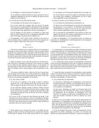 Responsabilité en matière maritime — 10 juin 2013
101
(i) the shipper, or a person acting on his behalf; or
(ii) an authority or other third party to whom, pursuant to law or
regulations applicable at the port of loading, the goods must be
handed over for shipment;
(b) until the time he has delivered the goods:
(i) by handing over the goods to the consignee; or
(ii) in cases where the consignee does not receive the goods
from the carrier, by placing them at the disposal of the consignee
in accordance with the contract or with the law or with the usage
of the particular trade, applicable at the port of discharge; or
(iii) by handing over the goods to an authority or other third
party to whom, pursuant to law or regulations applicable at the
port of discharge, the goods must be handed over.
(i) du chargeur ou d’une personne agissant pour son compte, ou
(ii) d’une autorité ou autre tiers auquel les marchandises doivent
être remises pour expédition, conformément aux lois et règle-
ments applicables au port de chargement;
b) jusqu’au moment où il en effectue la livraison :
(i) en remettant les marchandises au destinataire, ou
(ii) dans les cas où le destinataire ne reçoit pas les marchandises
du transporteur, en les mettant à la disposition du destinataire
conformément au contrat ou aux lois ou aux usages du com-
merce considéré applicables au port de déchargement; ou
(iii) en remettant les marchandises à une autorité ou autre tiers
auquel elles doivent être remises conformément aux lois et rè-
glements applicables au port de déchargement.
3. In paragraphs 1 and 2 of this article, reference to the carrier or
to the consignee means, in addition to the carrier or the consignee, the
servants or agents, respectively of the carrier or the consignee.
3. Dans les paragraphes 1 et 2 du présent article, la mention du
transporteur ou du destinataire s’entend également de leurs préposés
ou mandataires respectifs.
ARTICLE 5 ARTICLE 5
BASIS OF LIABILITY FONDEMENT DE LA RESPONSABILITÉ
1. The carrier is liable for loss resulting from loss of or damage to
the goods, as well as from delay in delivery, if the occurrence which
caused the loss, damage or delay took place while the goods were in
his charge as defined in article 4, unless the carrier proves that he, his
servants or agents took all measures that could reasonably be required
to avoid the occurrence and its consequences.
1. Le transporteur est responsable du préjudice résultant des pertes
ou dommages subis par les marchandises ainsi que du retard à la li-
vraison, si l’événement qui a causé la perte, le dommage ou le retard
a eu lieu pendant que les marchandises étaient sous sa garde au sens
de l’article 4, à moins qu’il ne prouve que lui-même, ses préposés ou
mandataires ont pris toutes les mesures qui pouvaient raisonnable-
ment être exigées pour éviter l’événement et ses conséquences.
2. Delay in delivery occurs when the goods have not been deliv-
ered at the port of discharge provided for in the contract of carriage
by sea within the time expressly agreed upon or, in the absence of
such agreement, within the time which it would be reasonable to re-
quire of a diligent carrier, having regard to the circumstances of the
case.
2. Il y a retard à la livraison lorsque les marchandises n’ont pas été
livrées au port de déchargement prévu par le contrat de transport par
mer, dans le délai expressément convenu ou, à défaut d’un tel accord,
dans le délai qu’il serait raisonnable d’exiger d’un transporteur dili-
gent compte tenu des circonstances de fait.
3. The person entitled to make a claim for the loss of goods may
treat the goods as lost if they have not been delivered as required by
article 4 within 60 consecutive days following the expiry of the time
for delivery according to paragraph 2 of this article.
3. L’ayant droit peut considérer les marchandises comme perdues
si elles n’ont pas été livrées comme il est prescrit à l’article 4 dans les
60 jours consécutifs qui suivent l’expiration d’un délai de livraison
conforme au paragraphe 2 du présent article.
4. (a) The carrier is liable
(i) for loss of or damage to the goods or delay in delivery
caused by fire, if the claimant proves that the fire arose from
fault or neglect on the part of the carrier, his servants or agents;
(ii) for such loss, damage or delay in delivery which is proved
by the claimant to have resulted from the fault or neglect of the
carrier, his servants or agents, in taking all measures that could
reasonably be required to put out the fire and avoid or mitigate
its consequences.
(b) In case of fire on board the ship affecting the goods, if the
claimant or the carrier so desires, a survey in accordance with ship-
ping practices must be held into the cause and circumstances of the
fire, and a copy of the surveyor’s report shall be made available on
demand to the carrier and the claimant.
4. a) Le transporteur est responsable :
(i) des pertes ou dommages aux marchandises ou du retard à la
livraison causés par l’incendie, si le demandeur prouve que l’in-
cendie résulte d’une faute ou d’une négligence du transporteur,
de ses préposés ou mandataires,
(ii) des pertes, dommages ou retard à la livraison dont le de-
mandeur prouve qu’ils résultent de la faute ou de la négligence
du transporteur, de ses préposés ou mandataires en ce qui
concerne les mesures qui pouvaient raisonnablement être exi-
gées pour éteindre l’incendie et éviter ou atténuer ses consé-
quences.
b) Dans le cas où un incendie à bord du navire porte atteinte aux
marchandises, si le demandeur ou le transporteur le désire, une en-
quête sera menée, conformément à la pratique des transports mari-
times, afin de déterminer la cause et les circonstances de l’incen-
die, et un exemplaire du rapport de l’expert sera mis, sur demande,
à la disposition du transporteur et du demandeur.
5. With respect to live animals, the carrier is not liable for loss,
damage or delay in delivery resulting from any special risks inherent
in that kind of carriage. If the carrier proves that he has complied
5. En cas de transport d’animaux vivants, le transporteur n’est pas
responsable des pertes, dommages ou retards à la livraison qui
tiennent aux risques particuliers inhérents à ce genre de transport. Si
 